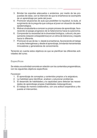 Aprendizaje basado en problemas. Homeostasis, hormonas y estrés
82
Sembrandoexperiencias
3.	 Brindar los soportes adecuados o andamios, por medio de las pro-
puestas de clase, con la intención de que la enseñanza se acompañe
de un aprendizaje por parte del joven.
4.	 Promover situaciones de aula que posibiliten la inquietud, la duda, el
surgimiento de la pregunta que coloque al joven en situación de alerta
epistemológica.
5.	 Motivar al estudiante a conocer su propio proceso de aprendizaje, favo-
reciendo el pasaje progresivo de la heteronomía hacia la autonomía.
6.	 Comprender la necesidad de la diversidad biológica, cultural y de pen-
samiento (relación ontoepistémica) en un clima de tolerancia y respeto
hacia lo diferente.
7.	 Promover el uso de las tic desde la enseñanza, favoreciendo el trabajo
en aulas heterogéneas y desde el aprendizaje, brindando herramientas
innovadoras y generadoras de conocimiento.
Teniendo en cuenta estos objetivos es que se planifican las diferentes acti-
vidades del curso.
Específicos
Se relata una actividad concreta en relación con los contenidos programáticos,
con los siguientes objetivos específicos:
Favorecer:
1.	 El aprendizaje de conceptos y contenidos propios a la asignatura.
2.	 La habilidad para identificar, analizar y solucionar problemas.
3.	 El desarrollo de habilidades y la capacidad para detectar las necesi-
dades de aprendizaje propias (habilidades metacognitivas).
4.	 El trabajo de manera colaborativa, con una actitud cooperativa y dis-
puesta al intercambio.
 