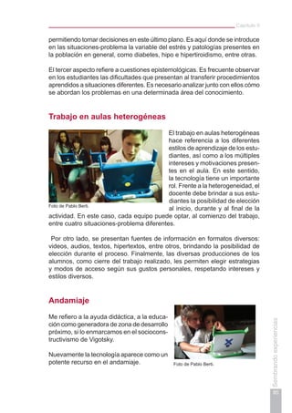 Capítulo II
85
Sembrandoexperiencias
permitiendo tomar decisiones en este último plano. Es aquí donde se introduce
en las situaciones-problema la variable del estrés y patologías presentes en
la población en general, como diabetes, hipo e hipertiroidismo, entre otras.
El tercer aspecto refiere a cuestiones epistemológicas. Es frecuente observar
en los estudiantes las dificultades que presentan al transferir procedimientos
aprendidos a situaciones diferentes. Es necesario analizar junto con ellos cómo
se abordan los problemas en una determinada área del conocimiento.
Trabajo en aulas heterogéneas
El trabajo en aulas heterogéneas
hace referencia a los diferentes
estilos de aprendizaje de los estu-
diantes, así como a los múltiples
intereses y motivaciones presen-
tes en el aula. En este sentido,
la tecnología tiene un importante
rol. Frente a la heterogeneidad, el
docente debe brindar a sus estu-
diantes la posibilidad de elección
al inicio, durante y al final de la
actividad. En este caso, cada equipo puede optar, al comienzo del trabajo,
entre cuatro situaciones-problema diferentes.
Por otro lado, se presentan fuentes de información en formatos diversos:
videos, audios, textos, hipertextos, entre otros, brindando la posibilidad de
elección durante el proceso. Finalmente, las diversas producciones de los
alumnos, como cierre del trabajo realizado, les permiten elegir estrategias
y modos de acceso según sus gustos personales, respetando intereses y
estilos diversos.
Andamiaje
Me refiero a la ayuda didáctica, a la educa-
ción como generadora de zona de desarrollo
próximo, si lo enmarcamos en el sociocons-
tructivismo de Vigotsky.
Nuevamente la tecnología aparece como un
potente recurso en el andamiaje. Foto de Pablo Berti.
Foto de Pablo Berti.
 