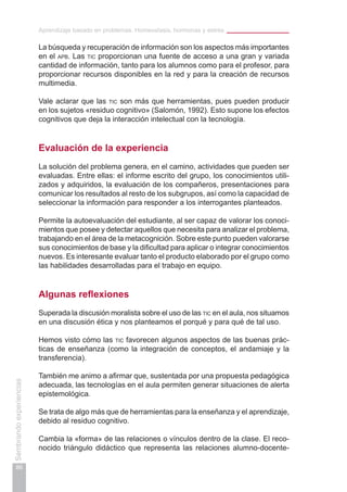 Aprendizaje basado en problemas. Homeostasis, hormonas y estrés
86
Sembrandoexperiencias
La búsqueda y recuperación de información son los aspectos más importantes
en el apb. Las tic proporcionan una fuente de acceso a una gran y variada
cantidad de información, tanto para los alumnos como para el profesor, para
proporcionar recursos disponibles en la red y para la creación de recursos
multimedia.
Vale aclarar que las tic son más que herramientas, pues pueden producir
en los sujetos «residuo cognitivo» (Salomón, 1992). Esto supone los efectos
cognitivos que deja la interacción intelectual con la tecnología.
Evaluación de la experiencia
La solución del problema genera, en el camino, actividades que pueden ser
evaluadas. Entre ellas: el informe escrito del grupo, los conocimientos utili-
zados y adquiridos, la evaluación de los compañeros, presentaciones para
comunicar los resultados al resto de los subgrupos, así como la capacidad de
seleccionar la información para responder a los interrogantes planteados.
Permite la autoevaluación del estudiante, al ser capaz de valorar los conoci-
mientos que posee y detectar aquellos que necesita para analizar el problema,
trabajando en el área de la metacognición. Sobre este punto pueden valorarse
sus conocimientos de base y la dificultad para aplicar o integrar conocimientos
nuevos. Es interesante evaluar tanto el producto elaborado por el grupo como
las habilidades desarrolladas para el trabajo en equipo.
Algunas reflexiones
Superada la discusión moralista sobre el uso de las tic en el aula, nos situamos
en una discusión ética y nos planteamos el porqué y para qué de tal uso.
Hemos visto cómo las tic favorecen algunos aspectos de las buenas prác-
ticas de enseñanza (como la integración de conceptos, el andamiaje y la
transferencia).
También me animo a afirmar que, sustentada por una propuesta pedagógica
adecuada, las tecnologías en el aula permiten generar situaciones de alerta
epistemológica.
Se trata de algo más que de herramientas para la enseñanza y el aprendizaje,
debido al residuo cognitivo.
Cambia la «forma» de las relaciones o vínculos dentro de la clase. El reco-
nocido triángulo didáctico que representa las relaciones alumno-docente-
 