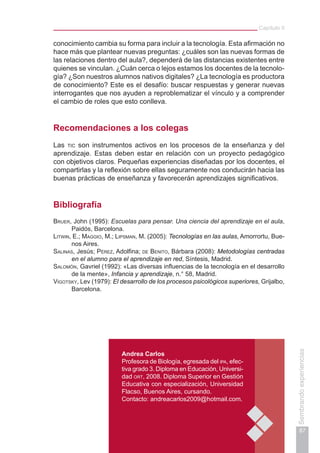 Capítulo II
87
Sembrandoexperiencias
Andrea Carlos
Profesora de Biología, egresada del ipa, efec-
tiva grado 3. Diploma en Educación, Universi-
dad ort, 2008. Diploma Superior en Gestión
Educativa con especialización, Universidad
Flacso, Buenos Aires, cursando.
Contacto: andreacarlos2009@hotmail.com.
conocimiento cambia su forma para incluir a la tecnología. Esta afirmación no
hace más que plantear nuevas preguntas: ¿cuáles son las nuevas formas de
las relaciones dentro del aula?, dependerá de las distancias existentes entre
quienes se vinculan. ¿Cuán cerca o lejos estamos los docentes de la tecnolo-
gía? ¿Son nuestros alumnos nativos digitales? ¿La tecnología es productora
de conocimiento? Este es el desafío: buscar respuestas y generar nuevas
interrogantes que nos ayuden a reproblematizar el vínculo y a comprender
el cambio de roles que esto conlleva.
Recomendaciones a los colegas
Las tic son instrumentos activos en los procesos de la enseñanza y del
aprendizaje. Estas deben estar en relación con un proyecto pedagógico
con objetivos claros. Pequeñas experiencias diseñadas por los docentes, el
compartirlas y la reflexión sobre ellas seguramente nos conducirán hacia las
buenas prácticas de enseñanza y favorecerán aprendizajes significativos.
Bibliografía
Bruer, John (1995): Escuelas para pensar. Una ciencia del aprendizaje en el aula,
Paidós, Barcelona.
Litwin, E.; Maggio, M.; Lipsman, M. (2005): Tecnologías en las aulas, Amorrortu, Bue-
nos Aires.
Salinas, Jesús; Pérez, Adolfina; de Benito, Bárbara (2008): Metodologías centradas
en el alumno para el aprendizaje en red, Síntesis, Madrid.
Salomón, Gavriel (1992): «Las diversas influencias de la tecnología en el desarrollo
de la mente», Infancia y aprendizaje, n.° 58, Madrid.
Vigotsky, Lev (1979): El desarrollo de los procesos psicológicos superiores, Grijalbo,
Barcelona.
 