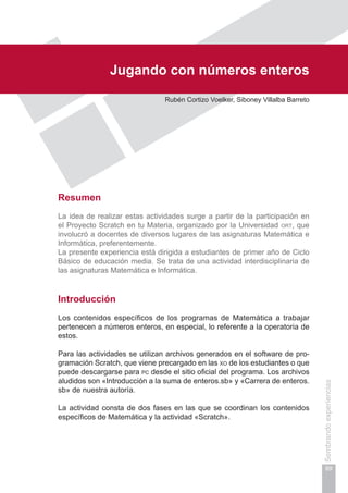 Capítulo II
89
Sembrandoexperiencias
Jugando con números enteros
Rubén Cortizo Voelker, Siboney Villalba Barreto
Resumen
La idea de realizar estas actividades surge a partir de la participación en
el Proyecto Scratch en tu Materia, organizado por la Universidad ort, que
involucró a docentes de diversos lugares de las asignaturas Matemática e
Informática, preferentemente.
La presente experiencia está dirigida a estudiantes de primer año de Ciclo
Básico de educación media. Se trata de una actividad interdisciplinaria de
las asignaturas Matemática e Informática.
Introducción
Los contenidos específicos de los programas de Matemática a trabajar
pertenecen a números enteros, en especial, lo referente a la operatoria de
estos.
Para las actividades se utilizan archivos generados en el software de pro-
gramación Scratch, que viene precargado en las xo de los estudiantes o que
puede descargarse para pc desde el sitio oficial del programa. Los archivos
aludidos son «Introducción a la suma de enteros.sb» y «Carrera de enteros.
sb» de nuestra autoría.
La actividad consta de dos fases en las que se coordinan los contenidos
específicos de Matemática y la actividad «Scratch».
 