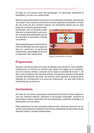 Capítulo II
91
Sembrandoexperiencias
El juego es una carrera entre dos personajes. Un personaje representa al
estudiante y el otro a su contrincante.
Mientras que el personaje rival avanza a una velocidad constante, el personaje
«principal» solo avanza si se presiona la tecla asignada al resultado correcto
de una suma de dos números enteros. Es importante indicar que en este
juego los sumandos aparecen alea-
toriamente, pero el docente puede
adecuar la programación para aco-
tar el rango de posibilidades que se
le presentan al estudiante durante
«la carrera».
Otra posibilidad para incrementar el
nivel de dificultad de esta segunda
fase es «acelerar» al personaje
contrincante, para obligar al alumno
a responder más velozmente.
Proyecciones
Generar una tercera fase en la que se plantee a los alumnos, como desafío,
confeccionar un archivo en Scratch para aplicar las reglas de la multiplica-
ción de números enteros, tomando como base la actividad de la fase 1. Es
decir, que al ingresar dos números enteros, el programa muestre el resultado
correcto del producto de estos. Se tomaría como ejemplo la programación
utilizada en «Introducción a la suma de enteros.sb», sin que esto limite la
creatividad de los alumnos.
Conclusiones
Se trata de una forma sumamente motivadora de encarar el tema operacio-
nes con números enteros, utilizando la tecnología disponible. Incentiva el
pensamiento lógico matemático de los estudiantes y posibilita el trabajo y el
intercambio con sus pares.
Esta experiencia ha sido evaluada positivamente, tanto por parte de los do-
centes que la llevamos adelante como de los estudiantes involucrados en las
distintas clases y durante ambas fases.
Jugando y aprendiendo en Scratch.
 