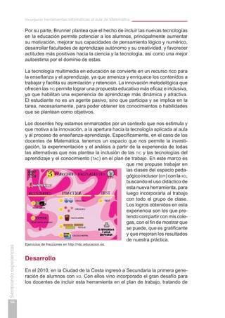 Incorporar herramientas informáticas al aula de Matemática
94
Sembrandoexperiencias
Por su parte, Brunner plantea que el hecho de incluir las nuevas tecnologías
en la educación permite potenciar a los alumnos, principalmente aumentar
su motivación, mejorar sus capacidades de pensamiento lógico y numérico,
desarrollar facultades de aprendizaje autónomo y su creatividad, y favorecer
actitudes más positivas hacia la ciencia y la tecnología, así como una mejor
autoestima por el dominio de estas.
La tecnología multimedia en educación se convierte en un recurso rico para
la enseñanza y el aprendizaje, ya que ameniza y enriquece los contenidos a
trabajar y facilita su asimilación y retención. La innovación metodológica que
ofrecen las tic permite lograr una propuesta educativa más eficaz e inclusiva,
ya que habilitan una experiencia de aprendizaje más dinámica y atractiva.
El estudiante no es un agente pasivo, sino que participa y se implica en la
tarea, necesariamente, para poder obtener los conocimientos o habilidades
que se plantean como objetivos.
Los docentes hoy estamos enmarcados por un contexto que nos estimula y
que motiva a la innovación, a la apertura hacia la tecnología aplicada al aula
y al proceso de enseñanza-aprendizaje. Específicamente, en el caso de los
docentes de Matemática, tenemos un espacio que nos permite la investi-
gación, la experimentación y el análisis a partir de la experiencia de todas
las alternativas que nos plantea la inclusión de las tic y las tecnologías del
aprendizaje y el conocimiento (tac) en el plan de trabajo. En este marco es
que me propuse trabajar en
las clases del espacio peda-
gógico inclusor (epi) con la xo,
buscando el uso didáctico de
esta nueva herramienta, para
luego incorporarla al trabajo
con todo el grupo de clase.
Los logros obtenidos en esta
experiencia son los que pre-
tendo compartir con mis cole-
gas, con el fin de mostrar que
se puede, que es gratificante
y que mejoran los resultados
de nuestra práctica.
Desarrollo
En el 2010, en la Ciudad de la Costa ingresó a Secundaria la primera gene-
ración de alumnos con xo. Con ellos vino incorporado el gran desafío para
los docentes de incluir esta herramienta en el plan de trabajo, tratando de
Ejercicios de fracciones en http://ntic.educacion.es.
 