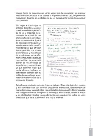 Capítulo II
97
Sembrandoexperiencias
clases, luego de experimentar varias veces con la propuesta y de explicar
mediante comunicados a los padres la importancia de su uso, se generó tal
motivación. Cuando se olvidaban de su xo, buscaban la forma de conseguir
una prestada.
Sin lugar a dudas que mi
práctica docente se vio enri-
quecida con la incorporación
de la xo y modificó noto-
riamente la actitud de mis
alumnos hacia el aprendiza-
je de la matemática. A partir
de esta experiencia pude vi-
venciar cómo la innovación
metodológica que ofrecen
las tic posibilita una educa-
ción inclusiva y más eficaz.
La xo e Internet se transfor-
man en recursos educativos
que facilitan la personali-
zación de los procesos de
enseñanza y aprendizaje,
ya que podemos lograr que
cada alumno trabaje en
actividades acordes con su
estilo de aprendizaje y per-
miten la diversificación de la
propuesta docente.
Actualmente continúo con esta línea de trabajo. Día a día descubro nuevos
y más variados sitios con distintas propuestas interactivas, que no dejan de
maravillarme por su creatividad y posibilidades de interacción. Recomiendo a
mis colegas animarse, incorporar la tecnología a sus clases, vencer el miedo
y los obstáculos iniciales y aprender junto con sus alumnos todos los usos
didácticos que se le pueden dar a la xo y a Internet.
 
