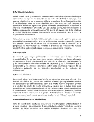 1)	
  Participación	
  Estudiantil:	
  	
  

Desde	
   nuestra	
   visión	
   y	
   perspectivas,	
   consideramos	
   necesario	
   trabajar	
   activamente	
   por	
  
democratizar	
   los	
   espacios	
   de	
   discusión	
   en	
   los	
   cuales	
   el	
   estudiantado	
   converge.	
   Para	
  
alcanzar	
  este	
  objetivo,	
  nos	
  proponemos	
  elaborar	
  un	
  conjunto	
  de	
  medidas	
  que	
  fomenten	
  
la	
  participación	
  en	
  todos	
  sus	
  ámbitos	
  (políticos,	
  deportivos,	
  culturales,	
  etc.),	
  con	
  miras	
  a	
  
construir	
  un	
  modelo	
  de	
  organización	
  que	
  dé	
  cuenta	
  real	
  de	
  la	
  diversidad	
  de	
  opiniones	
  e	
  
intereses	
   del	
   estudiantado	
   en	
   nuestra	
   Casa	
   de	
   Estudios.	
   En	
   ello,	
   nos	
   comprometemos	
   a	
  
trabajar	
  para	
  organizar	
  un	
  nuevo	
  Congreso	
  FEC,	
  que	
  no	
  sólo	
  evalúe	
  el	
  rol	
  de	
  los	
  estatutos	
  
y	
   organos	
   federativos	
   actuales,	
   sino	
   también	
   su	
   funcionamiento	
   y	
   efecto	
   sobre	
   la	
  
organización	
  estudiantil	
  local.	
  	
  

Adiconalmente,	
  considerando	
  la	
  histórica	
  centralización	
  de	
  nuestro	
  país	
  y	
  la	
  poca	
  o	
  nula	
  
voluntad	
  del	
  gobierno	
  central	
  por	
  abordar	
  las	
  demandas	
  y	
  propuestas	
  regionales,	
  nuestra	
  
lista	
   propone	
   ampliar	
   la	
   vinculación	
   con	
   organizaciones	
   sociales	
   y	
   sindicales,	
   en	
   la	
  
perspectiva	
   de	
   transversalizar	
   las	
   demandas	
   y	
   transmitir,	
   de	
   forma	
   directa,	
   nuestra	
  
opinión	
  frente	
  a	
  los	
  dintintos	
  temas	
  de	
  	
  contingencia	
  local,	
  regional	
  y	
  nacional.	
  	
  

2)	
  Transparencia:	
  	
  

La	
   demanda	
   por	
   mayor	
   participación	
   y	
   democracia	
   local	
   también	
   involucra	
  
resposabilidades.	
   Es	
   por	
   esto	
   que,	
   como	
   proyecto	
   federativo,	
   nos	
   hemos	
   planteado	
  
implementar	
  un	
  sistema	
  permanente	
  de	
  informes	
  políticos	
  y	
  finacieros	
  de	
  nuestra	
  gestión	
  
y	
   del	
   funcionamiento	
   del	
   Consejo	
   General	
   de	
   Estudiantes	
   (CGE).	
   Considreamos	
   que	
   el	
  
estudiantado	
   y	
   los	
   dintintos	
   estamentos	
   deben	
   estra	
   informados	
   respecto	
   de	
   las	
  
resoluciones	
   adoptadas	
   por	
   los	
   dirigentes	
   estudiantiles	
   en	
   las	
   instancias	
   de	
  
representación.	
  	
  

3)	
  Comunicación	
  activa:	
  	
  

Las	
   comunicaciones	
   son	
   importantes	
   no	
   sólo	
   para	
   conectar	
   personas	
   e	
   informar,	
   sino	
  
también	
  para	
  educar.	
  Así,	
  consideramos	
  relevante	
  el	
  trabajo	
  que	
  se	
  pueda	
  realizar	
  desde	
  
las	
  redes	
  sociales	
  que	
  administra	
  la	
  FEC.	
  Sobre	
  este	
  ámbito,	
  nuestras	
  propuestas	
  apuntan	
  
a	
   la	
   apertura	
   de	
   canales	
   de	
   debate,	
   entrevistas	
   y	
   espacios	
   para	
   la	
   cultura	
   sobre	
   estas	
  
plataformas.	
  Sin	
  embargo,	
  concientes	
  del	
  rol	
  que	
  cumplen	
  hoy	
  los	
  medios	
  tradicionales	
  y	
  
la	
   relevancia	
   que	
   tiene	
   fortalacer	
   el	
   vínculo	
   entre	
   el	
   estudiantado	
   y	
   la	
   ciudad,	
   creemos	
  
importante	
  también	
  abrir	
  espacio	
  a	
  la	
  opinión	
  estudiantil	
  en	
  los	
  medios	
  de	
  comunicación	
  
que	
  pertenecen	
  a	
  la	
  universidad	
  (por	
  ejemplo	
  la	
  radio	
  y	
  la	
  televisión	
  universitarias).	
  

4)	
  Fomento	
  del	
  deporte	
  y	
  la	
  actividad	
  física:	
  

Tanto	
  del	
  deporte	
  como	
  la	
  actividad	
  física,	
  hoy	
  por	
  hoy,	
  son	
  aspectos	
  fundamentales	
  en	
  el	
  
proceso	
   educativo	
   y	
   de	
   construcción	
   de	
   comunidad	
   universitaria.	
   Teniendo	
   en	
   cuenta	
   lo	
  
anterior,	
   nos	
   hemos	
   propuesto	
   darle	
   especial	
   atención	
   a	
   las	
   ramas	
   deportivas	
   que	
  


	
                                                                                                                                             3	
  
 