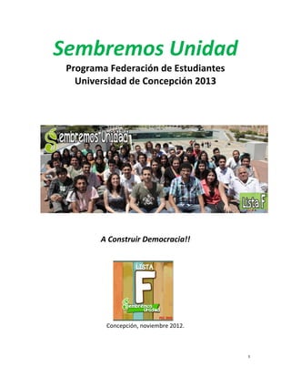 Sembremos	
  Unidad
        Programa	
  Federación	
  de	
  Estudiantes	
  
                                                                	
  
          Universidad	
  de	
  Concepción	
  2013	
  
                                       	
  
                                       	
  
                                       	
  




                  A	
  Construir	
  Democracia!!	
  




	
  

                    Concepción,	
  noviembre	
  2012.	
  	
  



	
                                                                 1	
  
 