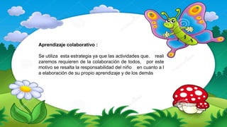 Aprendizaje colaborativo :
Se utiliza esta estrategia ya que las actividades que. reali
zaremos requieren de la colaboración de todos, por este
motivo se resalta la responsabilidad del niño en cuanto a l
a elaboración de su propio aprendizaje y de los demás
 