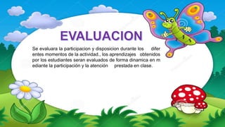 Se evaluara la participacion y disposicion durante los difer
entes momentos de la actividad., los aprendizajes obtenidos
por los estudiantes seran evaluados de forma dinamica en m
ediante la participación y la atención prestada en clase.
 