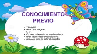  Transcribir
 Relacionar imágenes
 Leer
 Conocer y diferenciar un ser vivo e inerte
 tener habilidades de motricidad fina
 reconocer tipos de material reciclable
 