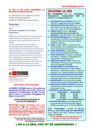 PARA EMPRENDEDORES COMO TÚ!
10
EL DÍA 17 DE JULIO, RECIBIMOS LA
SIGUIENTE COMUNICACIÓN:
III CONGRESO DE ESTUDIANTES DE EBA
PEDRO CHRISTIAN PACHAS
VIVANCO<PPACHAS@minedu.gob.pe>
Responder|
lun 17/07, 10:31 a.m.
Usted
Estimados encargados de la Comisión
Organizadora
Reciban un cordial saludo. He tratado de buscar
disponibilidad de tiempo para el importante
evento que viene organizando en relación al
COPAE.
En estos momentos la Dirección viene
desarrollando planes relacionados al nuevo
Currículo Común y asistencia técnica a diferentes
regiones del país. En mi calidad de especialista ya
vengo desarrollando una ruta programada de
viajes que me imposibilitará estar en Lima en la
fecha indicada para la ponencia. De igual forma
dejo mi agradecimiento sobre la consulta
realizada. Les deseo éxito en relación al evento,
que espero pueda desarrollarse de la mejor
manera posible según los objetivos los mismo.
Saludos
QUÉ DECIR, NO ES NOVEDAD.
LO MISMO SUCEDIÓ para el I Congreso de
Estudiantes de EBA, el año 2011; para el II
Congreso de Estudiantes de EBA, el año
2012 y para el I Congreso Pedagógico de
EBA en el año 2013.
¿QUÉ PODEMOS ESPERAR DE
ESTAS AUTORIDADES?
RATIFICAN nuestra conclusión: que a las
“autoridades” NO les interesa nuestra
modalidad, menos sus Estudiantes y, son
las profesoras y profesores y sus acciones
las que permiten que la Educación Básica
Alternativa siga adelante.
* Docente del Ceba 3016 “Ricardo Quimper” y
Evaluador de competencias profesionales
Recertificado por el Sineace.
SALVEMOS LA EBA
NO OLVIDEMOS que las ‘autoridades’,
‘funcionarios’, ‘especialistas’ EBA del
MINEDU son responsables de:
1) DESAPARICIÓN del PEBANA (D. S. 011-
2012-ED, reglamento de la Ley 28044).
2) REQUÍSITOS PARA ESTUDIAR, (“en el 1er.
Año debe tener 15 años, en el 2do. 16
años, etc., R. M. Nº 572-2015-MINEDU).
3) SOMOS GASTO, al ser “acciones
presupuestales que no resultan en
producto”, igual que EBE y los Jubilados.
4) SER IRRESPONSABLES al no cumplir con lo
establecido en el PEN y hoy ausentes del
Currículo Nacional de Educación Básica
CNEB en vigencia.
5) DCBN, 8 años vigente, incoherente con
DCN de EBR y sus modificaciones a pesar
de la “equivalencia” de grados.
6) CERO INVERSIÓN en capacitación
presencial con entidades acreditadas.
7) CERO INVERSIÓN en equipos, materiales
educativos, mobiliario, herramientas y/o
maquinarias e infraestructura.
8) IMPROVISACIÓN EN TODO, como en la
Capacitación Virtual y lo que promueven
ahora sin respetar el DCBN.
9) INCUMPLIMIENTO DE NORMAS para
compartir infraestructura: aulas, talleres,
laboratorios, aulas de innovación, centro de
cómputo, etc., donde funcionan los Cebas.
10) CARENCIA DE MATERIALES EDUCATIVOS
para los estudiantes de Inicial, Intermedio y
Avanzado (presencial y semipresencial).
11) CORRUPCIÓN en los casos de contratos
CAS de personal para “especialistas” EBA.
12) NEGOCIO DE CEBAS PRIVADOS al ofrecer
dos períodos promocionales y carencia de
supervisión en ello.
13) MATRÍCULA DECRECIENTE, ver cuadro:
Gestión Pública Gestión Privada
2013 126 345 87 707
2014 121 654 82 813
2015 121 254 82 629
Fuente: Minedu Censo Escolar 2008-2015
14) NO PARTICIPARON en la elaboración del
Currículo Nacional de Educación Básica
CNEB, aprobado por R. M. 281-2016-MINEDU
Estas “autoridades” incluido el Hombre
Poderoso, por ÉTICA, deberían RENUNCIAR,
pues ratifican que están haciendo agonizar a
nuestra modalidad.
De no realizarse una reingeniería en el
Minedu no lograremos avanzar.
¡ NO A LA EBA, CON “A” DE ABANDONADA !
 