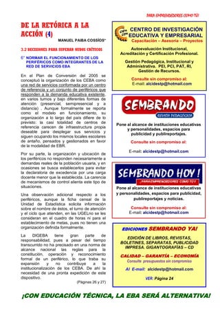 PARA EMPRENDEDORES COMO TÚ!
11
DE LA RETÓRICA A LA
ACCIÓN (4)
MANUEL PAIBA COSSÍOS*
3.2 DECISIONES PARA SUPERAR NUDOS CRÍTICOS
6° NORMAR EL FUNCIONAMIENTO DE LOS
PERIFÉRICOS COMO INTEGRANTES DE LA
RED DE SERVICIOS EBA
En el Plan de Conversión del 2005 se
conceptuó la organización de los CEBA como
una red de servicios conformada por un centro
de referencia y un conjunto de periféricos que
responden a la demanda educativa existente,
en varios turnos y bajo diferentes formas de
atención (presencial, semipresencial y a
distancia) . Aunque formalmente se reporta
como el modelo en funcionamiento, su
organización a lo largo del país difiere de lo
previsto: la casi totalidad de centros de
referencia carecen de infraestructura propia
deseable para desplegar sus servicios y
siguen ocupando los mismos locales escolares
de antaño, pensados y gestionados en favor
de la modalidad de EBR.
Por su parte, la organización y ubicación de
los periféricos no responden necesariamente a
demandas reales de la población usuaria, y en
ocasiones se busca establecerlos para evitar
la declaratoria de excedencia por una carga
docente menor que la establecida. La carencia
de mecanismos de control alienta este tipo de
situaciones.
Una observación adicional respecto a los
periféricos, aunque la ficha censal de la
Unidad de Estadística solicita información
sobre el nombre de éstos, el turno de atención
y el ciclo que atienden, en las UGELno se les
consideran en el cuadro de horas ni para el
establecimiento de metas, pues no tienen una
organización definida formalmente.
La DIGEBA tiene gran parte de
responsabilidad, pues a pesar del tiempo
transcurrido no ha precisado en una norma de
alcance nacional las reglas para la
constitución, operación y reconocimiento
formal de un periférico, lo que traba su
expansión y no contribuye a la
institucionalización de los CEBA. De ahí la
necesidad de una pronta expedición de este
dispositivo.
(Páginas 26 y 27)
¡CON EDUCACIÓN TÉCNICA, LA EBA SERÁ ALTERNATIVA!
Pone al alcance de instituciones educativas
y personalidades, espacios para
publicidad y publireportajes.
Consulte sin compromiso al:
E-mail: alcidestp@hotmail.com
Pone al alcance de instituciones educativas
y personalidades, espacios para publicidad,
publireportajes y noticias.
Consulte sin compromiso al:
E-mail: alcidestp@hotmail.com
EDICIONES SEMBRANDO YA!
EDICIÓN DE LIBROS, REVISTAS,
BOLETINES, SEPARATAS, PUBLICIDAD
IMPRESA. GIGANTOGRAFÍAS – CD
CALIDAD – GARANTÍA – ECONOMÍA
Consulte presupuestos sin compromiso
Al E-mail: alcidestp@hotmail.com
VER: Página 24
CENTRO DE INVESTIGACIÓN
EDUCATIVA Y EMPRESARIAL
Capacitación – Asesoría – Proyectos
Autoevaluación Institucional,
Acreditación y Certificación Profesional.
Gestión Pedagógica, Institucional y
Administrativa. PEI, PCI, PAT, RI,
Gestión de Recursos.
Consulte sin compromiso al:
E-mail: alcidestp@hotmail.com
 