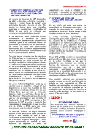 PARA EMPRENDEDORES COMO TÚ!
12
7°INCORPORAR DOCENTES Y DIRECTIVOS
DE EBA EN EL PLAN NACIONAL Y LOS
PLANES REGIONALES DE FORMACIÓN
DOCENTE EN SERVICIO
La mayoría de docentes de EBA desarrollan
su labor pedagógica en horario vespertino y
nocturno, y asisten luego de cumplir otras
actividades laborales durante el día. Ello
explica en buena parte sus reiteradas
tardanzas o inasistencias injustificadas al
CEBA, lo que pone en evidencia que
consideran marginal esta labor docente.
A las tardanzas, estos profesores suman
normalmente el desarrollo de clases
expositivas que desarrollan una programación
uniforme, ajena a los diferentes niveles de
aprendizaje y experiencia de los estudiantes.
El círculo se cierra con calificaciones
aprobatorias que no reflejan necesariamente
el logro de competencias contempladas en el
Diseño Curricular Básico de EBA.
Por este tipo de circunstancias, los directivos
de CEBA señalan el no compromiso y la falta
de identificación de estos docentes con el
sentido y los objetivos de la modalidad, siendo
pocos los que muestran empeño y entusiasmo
en su tarea docente. Seguramente la propia
marginalidad y el abandono por años de la
modalidad han contribuido a esta situación,
siendo una de sus manifestaciones la carencia
de capacitaciones exigentes que contribuyan
sostenidamente a la actualización,
especialización y motivación de los docentes
EBA y sus directivos.
La Ley de Reforma Magisterial –única ley en
vigencia para los docentes– incluye en sus
disposiciones a todos los maestros de las
instituciones educativas públicas. Uno de sus
énfasis tiene que ver con la formación
docente, inicial y en servicio, a través de un
Plan Nacional y Planes Regionales. Haciendo
uso de las prerrogativas que concede el
Reglamento de la LRM, corresponde a los
directores de EBA presentar y sustentar las
necesidades de capacitación de sus docentes
ante la UGEL o DRE, para que sean
incorporadas en la formulación del Plan.
La DIGEBA, además de seguir ofertando
algunos cursos específicos, debe priorizar el
apoyo a este proceso en todo el país,
coordinando estrechamente con la Dirección
de Educación Superior Pedagógica DESP
órgano responsable de formular el Plan
Nacional, de organizar la oferta de
capacitación que brinda el MINEDU y de
monitorear y supervisar su cumplimiento en
las distintas regiones del país. (Páginas 27 y 28)
8° REFORZAR LOS CARGOS DE
ESPECIALISTAS DE EBA EN LAS DRE Y
LAS UGEL
En las UGEL del país, son pocos los
especialistas en Educación nombrados… La
mayoría lo desempeña en condición de
destacado y encargado, lo que explica la alta
rotación de personal de un año a otro.
A estos docentes especialistas les
corresponde, por función, supervisar y apoyar
las acciones de las modalidades y formas
educativas en las instituciones ubicadas en la
jurisdicción de la UGEL, labor difícil de cumplir
a cabalidad, sea por la sobrecarga de trabajo
administrativo, sea por la dispersión de los
centros o la falta de movilidad y recursos para
desplazarse a ellos.
Pocas DRE y UGEL cuentan con especialistas
permanentes de EBA que tengan experiencia
en la actual modalidad y las que le
precedieron, que conozcan sus normas y
formas de operación, que se sientan
comprometidos con ella y que sean
respetados y reconocidos por directivos y
docentes de la modalidad. Esto constituye un
limitante para implementar adecuadamente las
directivas emitidas por el MINEDU.
Una decisión adicional que corresponde
adoptar consiste en permitir que la jornada de
trabajo de este especialista de EBA se
flexibilice para adecuarla a los horarios en que
se desarrolla la actividad educativa de la
modalidad, pues es ahí donde los directivos y
docentes más requieren de sus presencia y
apoyo. (Páginas 28 y 29)
¡ LLEGÓ !
«AVISPÓN DE ORO»
Un magazine que difundirá noticias y
temas de actualidad desde la perspectiva
Cultural, Científica, Filosófica, Económica,
Política, Social Artística, Pedagógica y
literaria.
Una revista que dará con el aguijón en
el blanco de la noticia.
BÚSCALO EN
¡ POR UNA CAPACITACIÓN DOCENTE DE CALIDAD !
 