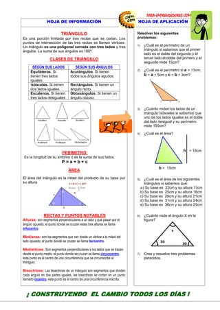 PARA EMPRENDEDORES COMO TÚ!
16
HOJA DE INFORMACIÓN HOJA DE APLICACIÓN
TRIÁNGULO
Es una porción limitada por tres rectas que se cortan. Los
puntos de intersección de las tres rectas se llaman vértices.
Un triángulo es una poligonal cerrada con tres lados y tres
ángulos. La suma de sus ángulos es 180º.
CLASES DE TRIÁNGULO
SEGÚN SUS LADOS SEGÚN SUS ÁNGULOS
Equiláteros. Si
tienen tres lados
iguales
Acutángulos. Si tienen
todos sus ángulos agudos.
Isósceles. Si tienen
dos lados iguales
Rectángulos. Si tienen un
ángulo recto.
Escalenos. Si tienen
tres lados desiguales
Obtusángulos. Si tienen un
ángulo obtuso.
PERÍMETRO:
Es la longitud de su entorno ó es la suma de sus lados.
P = a + b + c
ÁREA
El área del triángulo es la mitad del producto de su base por
su altura
RECTAS Y PUNTOS NOTABLES
Alturas: son segmentos perpendiculares a un lado y que pasan por el
ángulo opuesto, el punto donde se cruzan estas tres alturas se llama
ortocentro.
Medianas: son los segmentos que van desde un vértice a la mitad del
lado opuesto, el punto donde se cruzan se llama baricentro.
Mediatrices: Son segmentos perpendiculares a los lados que se trazan
desde el punto medio, el punto donde se cruzan se llama circuncentro,
este punto es el centro de una circunferencia que se circunscribe al
triángulo.
Bisectrices: Las bisectrices de un triángulo son segmentos que dividen
cada ángulo en dos partes iguales, las bisectrices se cortan en un punto
llamado incentro, este punto es el centro de una circunferencia inscrita.
Resolver los siguientes
problemas:
1) ¿Cuál es el perímetro de un
triángulo si sabemos que el primer
lado es el doble del segundo y el
tercer lado el doble del primero y el
segundo mide 15cm?
2) ¿Cuál es el perímetro si a = 13cm;
b = a + 5cm y c = b + 3cm?
3) ¿Cuánto miden los lados de un
triángulo isósceles si sabemos que
uno de los lados iguales es el doble
del lado desigual y su perímetro
mide 150cm?
4) ¿Cuál es el área?
h = 18cm
b = 15cm
5) ¿Cuál es el área de los siguientes
triángulos si sabemos que:
a) Su base es 22cm y su altura 13cm
b) Su base es 25cm y su altura 18cm
c) Su base es 28cm y su altura 21cm
d) Su base es 31cm y su altura 24cm
e) Su base es 36cm y su altura 25cm
6) ¿Cuánto mide el ángulo X en la
figura?
7) Crea y resuelve tres problemas
parecidos.
¡ CONSTRUYENDO EL CAMBIO TODOS LOS DÍAS !
CENTRODE INVESTIGAC
EDUCATIVAYEMPRESAR
CAPACITACIÓN – ASESORÍA – PROYE
 