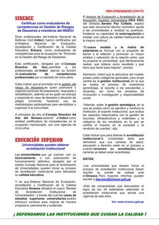 PARA EMPRENDEDORES COMO TÚ!
17
SINEACE
Certifican como evaluadores de
competencias en Gestión de Riesgos
de Desastres a miembros del INDECI
Doce profesionales del Instituto Nacional de
Defensa Civil (Indeci) fueron certificados por
el Sistema Nacional de Evaluación,
Acreditación y Certificación de la Calidad
Educativa Sineace, como evaluadores de
competencias para la ocupación de “Promotor
en la Gestión del Riesgo de Desastres”.
Esta certificación, otorgada por el Consejo
Directivo Ad Hoc, permitirá a los
profesionales del Indeci ejercer su función
de evaluadores de competencias
profesionales por un periodo de cinco años.
Cabe indicar que el promotor en la gestión del
riesgo de desastres es quien promueve y
organiza acciones de preparación, respuesta y
rehabilitación, además se es quién se anticipa
y responde en caso de desastre o situación de
peligro inminente, haciendo uso de
metodologías participativas para sensibilizar y
organizar a la comunidad.
A principios de año el Consejo Directivo Ad
Hoc del Sineace autorizó al Indeci como
entidad certificadora de competencias en la
ocupación mencionada, con una vigencia de
cinco años.
EDUCACIÓN SUPERIOR
Universidades pueden obtener
acreditación institucional
Las universidades que ya cuentan con su
licenciamiento o con autorización de
funcionamiento definitivo, otorgado por el
extinto Consejo Nacional para la Autorización
de Universidades, pueden iniciar su proceso
de acreditación institucional para demostrar
su calidad educativa.
Y es que Sistema Nacional de Evaluación,
Acreditación y Certificación de la Calidad
Educativa Sineace oficializó el nuevo “Modelo
de Acreditación Institucional de
Universidades”, a través del cual las casas de
estudios superiores universitarios podrán
introducir cambios para mejorar de manera
progresiva, permanente y sostenida.
El director de Evaluación y Acreditación de la
Educación Superior Universitaria (DEA ESU)
del Sineace, Sandro Paz Collado, explicó
que este documento técnico normativo ayuda
a las universidades a “analizar su quehacer,
fortalecer su capacidad de autorregulación e
instalar una cultura de calidad institucional de
la mejora continua”.
“El nuevo modelo y la matriz de
estándares se formula con el propósito de
llamar a la reflexión y promover un mayor
análisis y valoración de la relación entre: qué
se propone la universidad, qué efectivamente
realiza, qué obtiene como resultado y qué
tiene que hacer para mejorar”, precisó.
Asimismo, indicó que la estructura del modelo
posee cuatro categorías generales, pero el eje
central es la gestión institucional, en la que
se evalúa el proceso de enseñanza
aprendizaje, el soporte a los estudiantes y
docentes, así como los procesos de
innovación e investigación y responsabilidad
social.
“Además, están la gestión estratégica, en la
que se evalúa cómo se planifica y conduce la
institución; el soporte institucional, que evalúa
los aspectos relacionados con la gestión de
recursos, infraestructura y materiales y la
categoría de los resultados en la que se
verifica el impacto en la sociedad y la
rendición de cuentas”, dijo.
Cabe indicar que para obtener la acreditación
institucional la universidad tiene que
demostrar que sus carreras de salud,
educación y derecho están en el proceso y
cuando renueven su acreditación, estas
carreras ya deben estar acreditadas.
DATOS:
-Las universidades que deseen iniciar el
proceso de acreditación institucional deben
inscribir su comité de calidad ante
el Sineace. Para mayores informes pueden
escribir a dea-esu@sineace.gob.pe
-Solo las universidades que demuestren el
logro de los 34 estándares obtendrán la
acreditación institucional que tendrá una
vigencia de seis años.
Ver: www.sineace.gob.pe
¡ DEFENDAMOS LAS INSTITUCIONES QUE CUIDAN LA CALIDAD !
 