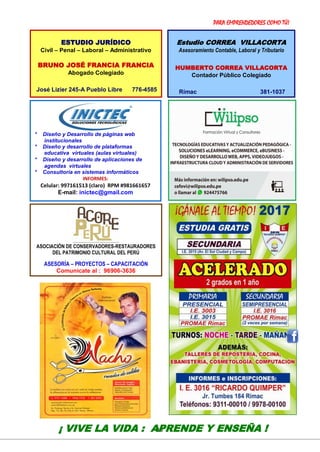 PARA EMPRENDEDORES COMO TÚ!
18
VER: http://ricardoquimper.blogspot.com
* Diseño y Desarrollo de páginas web
institucionales
* Diseño y desarrollo de plataformas
educativa virtuales (aulas virtuales)
* Diseño y desarrollo de aplicaciones de
agendas virtuales
* Consultoría en sistemas informáticos
INFORMES:
Celular: 997161513 (claro) RPM #981661657
E-mail: inictec@gmail.com
¡ VIVE LA VIDA : APRENDE Y ENSEÑA !
ESTUDIO JURÍDICO
Civil – Penal – Laboral – Administrativo
BRUNO JOSÉ FRANCIA FRANCIA
Abogado Colegiado
José Lizier 245-A Pueblo Libre 776-4585
Estudio CORREA VILLACORTA
Asesoramiento Contable, Laboral y Tributario
HUMBERTO CORREA VILLACORTA
Contador Público Colegiado
Rímac 381-1037
ASOCIACIÓN DE CONSERVADORES-RESTAURADORES
DEL PATRIMONIO CULTURAL DEL PERÚ
ASESORÍA – PROYECTOS – CAPACITACIÓN
Comunícate al : 96906-3636
 