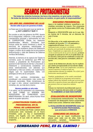 PARA EMPRENDEDORES COMO TÚ!
19
“De todas las victorias humanas, les toca a los maestros, en gran parte, el mérito.
De todas las derrotas humanas les toca, en cambio, en gran parte, la responsabilidad”
UN AÑO DEL GOBIERNO DE LUJO
Donde salta la pus sin ponerse el dedo.
La frase que no se dice pero que se siente es:
¡¡¡ SOY LOBISTA Y QUÉ !!!
Se cumple un año de gobierno de PPK. Aparte
de la inseguridad, violencia y más pobreza, la
característica principal y permanente ha sido
la CORRUPCIÓN. Desde los Asesores
presidenciales, Minedu, Chinchero (que
incluye caída de varios ministros) y ahora, la
denuncia de empresas relacionadas al
presidente que recibieron dinero de Odebrecht
(origen y motivo de la salida de la procuradora
anticorrupción y Jefa del Sistema de Defensa
Jurídica del Estado).
Además, la demora en la captura de Toledo le
conviene, pues no olvidemos que PPK fue
ministro y presidente de Proinversión que
autorizó lo del Gasoducto del Sur y favoreció a
Odebrecht y constructoras brasileñas con
obras sobrevaloradas, con adendas que
triplicaban y más sus costos, con supervisoras
ciegas que no supervisaban nada, con
arbitrajes al ritmo de la corrupción.
HOY, con cambios ministeriales que
constituyen una provocación más contra los
intereses nacionales. Rotar ministros(as) de
un lugar a otro, colocar viceministras como
ministras, etc. es más de lo mismo.
Hemos perdido un año más.
Y el colmo, se ha nombrado a la viceministra,
LA QUE FIRMÓ LA ADENDA DEL
AEROPUERO DE CHINCHERO como
MINISTRAAAAA. Es decir, ahora Kuntur Wasi
está en el poder ejecutivo.
¿CONSTRUIRÁN PABELLÓN
PRESIDENCIAL EN EL
PENAL DE LURIGANCHO?
A pesar de la lentitud del Poder Judicial dicha
construcción será necesaria en el futuro
inmediato, pues ya hay 2 expresidentes
presos, uno fugado, uno con cientos de
evidencias y el que está en ejercicio, bajo
sospecha. .
DISCURSO PRESIDENCIAL
Ajeno a la realidad cotidiana, superficial y sin
medidas concretas de mejora. Con propuesta
que atenta contra los Profesionales (VER pág.
X)
Respecto a EDUCACIÓN esto es lo que dijo,
en menos de 5 minutos, de un discurso de
casi 2 horas:
(...)
En Educación, se ha venido mejorando en los
resultados de la prueba PISA de matemática y
comprensión de lectura. Somos el país
latinoamericano con mayor crecimiento en dicha
prueba, pero partiendo de puntajes que todavía son
bajos. Cumpliendo un compromiso de este gobierno
con la revalorización de la carrera docente, ya hemos
otorgado un aumento de 16% en el sueldo básico de
los maestros, tanto para los nombrados en mayo del
presente año, como para los contratados, ahora en
agosto.
A pesar de las limitaciones fiscales, hoy les reafirmo
que estamos presupuestando un incremento similar
el año que viene, con lo cual cumpliremos con darle a
nuestros maestros el salario al que nos
comprometimos durante la campaña. No es fácil, pero
honraremos nuestra palabra.
También, gradualmente, se ha venido controlando
mejor la calidad de los programas universitarios,
aunque todavía hay bastante trecho que recorrer para
ofrecerles a nuestros jóvenes una educación superior
que potencie bien sus respectivos talentos.
(...)
Incluso no mencionó al profesorado que en
más de 7 regiones del país están en huelga.
YA SABEMOS LO QUE NOS ESPERA
EVALUACIÓN DE DESEMPEÑO
La “evaluaciones extraordinarias” hoy llamada
evaluación de desempeño fueron suspendidas
hasta nuevo aviso. Debemos estar atentos.
La EVALUACIÓN DE DESEMPEÑO debe ser
la CERTIFICACIÓN PROFESIONAL,
que promueve el SINEACE.
CONCURSO DE ESCALAS
Preocupa que se vayan modificando las
plazas para cada una de ellas. Esto no
demuestra seriedad, transparencia ni
eficiencia en sus procesos.
¡ SEMBRANDO PERÚ, ES EL CAMINO !
 