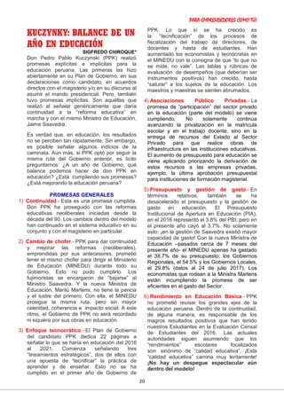 PARA EMPRENDEDORES COMO TÚ!
20
KUCZYNKY: BALANCE DE UN
AÑO EN EDUCACIÓN
SIGFREDO CHIROQUE*
Don Pedro Pablo Kuczynski (PPK) realizó
promesas explícitas e implícitas para la
educación peruana. Las primeras las hizo
abiertamente en su Plan de Gobierno, en sus
declaraciones como candidato, en acuerdos
directos con el magisterio y/o en su discurso al
asumir el mando presidencial. Pero, también
tuvo promesas implícitas. Son aquéllas que
realizó al señalar genéricamente que daría
continuidad a la “reforma educativa” en
marcha y con el mismo Ministro de Educación,
Jaime Saavedra.
Es verdad que, en educación, los resultados
no se perciben tan rápidamente. Sin embargo,
es posible señalar algunos indicios de la
caminata. Aún más, si PPK optó por seguir la
misma ruta del Gobierno anterior, es lícito
preguntarnos: ¿A un año de Gobierno, qué
balance podemos hacer de don PPK en
educación? ¿Está cumpliendo sus promesas?
¿Está mejorando la educación peruana?
PROMESAS GENERALES
1) Continuidad.- Esta es una promesa cumplida.
Don PPK ha proseguido con las reformas
educativas neoliberales iniciadas desde la
década del 90. Los cambios dentro del modelo
han continuado en el sistema educativo en su
conjunto y con el magisterio en particular.
2) Cambio de chofer.- PPK para dar continuidad
y mejorar las reformas (neoliberales),
emprendidas por sus antecesores, prometió
tener el mismo chofer para dirigir el Ministerio
de Educación (MINEDU) durante todo su
Gobierno. Esto no pudo cumplirlo. Los
fujimoristas se encargaron de “bajarse” al
Ministro Saavedra. Y la nueva Ministra de
Educación, Marilú Martens, no tiene la pericia
y el lustre del primero. Con ella, el MINEDU
prosigue la misma ruta, pero sin mayor
celeridad, coherencia e impacto social. A este
ritmo, el Gobierno de PPK no será recordado
ni siquiera por sus obras en educación.
3) Enfoque tecnocrático.- El Plan de Gobierno
del candidato PPK dedica 22 páginas a
señalar lo que se haría en educación del 2016
al 2021. Comienza señalando tres
“lineamientos estratégicos”, dos de ellos con
una apuesta de “tecnificar” la práctica de
aprender y de enseñar. Esto no se ha
cumplido en el primer año de Gobierno de
PPK. Lo que sí se ha crecido es
la “tecnificación” de los procesos de
fiscalización del trabajo de directores, de
docentes y hasta de estudiantes. Han
aumentado los economistas y tecnócratas en
el MINEDU con la consigna de que “lo que no
se mide, no vale”. Las tablas y rúbricas de
evaluación de desempeños (que deberían ser
instrumentos positivos) han crecido, hasta
“saturar” a los sujetos de la educación. Los
maestros y maestras se sienten abrumados.
4) Asociaciones Público Privadas.- La
promesa de “participación” del sector privado
en la educación (parte del modelo) se viene
cumpliendo. No solamente continúa
avanzando la privatización en la matrícula
escolar y en el trabajo docente, sino en la
entrega de recursos del Estado al Sector
Privado para que realice obras de
infraestructura en las instituciones educativas.
El aumento de presupuesto para educación se
viene aplicando priorizando la derivación de
estos recursos a las empresas privadas,
ejemplo, la última aprobación presupuestal
para instituciones de formación magisterial.
5) Presupuesto y gestión de gasto.- En
términos relativos, también se ha
desacelerado el presupuesto y la gestión de
gasto en educación. El Presupuesto
Institucional de Apertura en Educación (PIA),
en el 2016 representó el 3.8% del PBI, pero en
el presente año cayó al 3.7%. No solamente
esto: ¡en la gestión de Saavedra existió mayor
capacidad de gasto! Con la nueva Ministra de
Educación –pasados cerca de 7 meses del
presente año- el MINEDU apenas ha gastado
el 38.7% de su presupuesto; los Gobiernos
Regionales, el 54.5% y los Gobiernos Locales,
el 29.8% (datos al 24 de julio 2017). Los
economistas que rodean a la Ministra Martens
están incumpliendo la promesa de ser
eficientes en el gasto del Sector.
6) Rendimiento en Educación Básica.- PPK
no prometió revisar los grandes ejes de la
educación peruana. Dentro de la continuidad,
de alguna manera, es responsable de los
magros resultados positivos que han tenido
nuestros Estudiantes en la Evaluación Censal
de Estudiantes del 2016. Las actuales
autoridades siguen asumiendo que los
“rendimientos” escolares focalizados
son sinónimo de “calidad educativa”. ¡Esta
“calidad educativa” camina muy lentamente!
¡No hay un despegue espectacular aún
dentro del modelo!
 