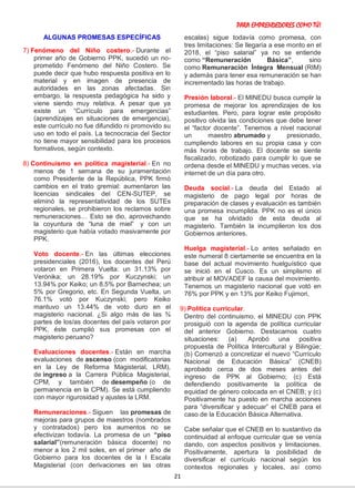PARA EMPRENDEDORES COMO TÚ!
21
ALGUNAS PROMESAS ESPECÍFICAS
7) Fenómeno del Niño costero.- Durante el
primer año de Gobierno PPK, sucedió un no-
prometido Fenómeno del Niño Costero. Se
puede decir que hubo respuesta positiva en lo
material y en imagen de presencia de
autoridades en las zonas afectadas. Sin
embargo, la respuesta pedagógica ha sido y
viene siendo muy relativa. A pesar que ya
existe un “Currículo para emergencias”
(aprendizajes en situaciones de emergencia),
este currículo no fue difundido ni promovido su
uso en todo el país. La tecnocracia del Sector
no tiene mayor sensibilidad para los procesos
formativos, según contexto.
8) Continuismo en política magisterial.- En no
menos de 1 semana de su juramentación
como Presidente de la República, PPK firmó
cambios en el trato gremial: aumentaron las
licencias sindicales del CEN-SUTEP, se
eliminó la representatividad de los SUTEs
regionales, se prohibieron los reclamos sobre
remuneraciones… Esto se dio, aprovechando
la coyuntura de “luna de miel” y con un
magisterio que había votado masivamente por
PPK.
Voto docente.- En las últimas elecciones
presidenciales (2016), los docentes del Perú
votaron en Primera Vuelta: un 31.13% por
Verónika; un 28.19% por Kuczynski; un
13.94% por Keiko; un 8.5% por Barnechea; un
5% por Gregorio, etc. En Segunda Vuelta, un
76.1% votó por Kuczynski; pero Keiko
mantuvo un 13.44% de voto duro en el
magisterio nacional. ¿Si algo más de las ¾
partes de los/as docentes del país votaron por
PPK, éste cumplió sus promesas con el
magisterio peruano?
Evaluaciones docentes.- Están en marcha
evaluaciones de ascenso (con modificatorias
en la Ley de Reforma Magisterial, LRM),
de ingreso a la Carrera Pública Magisterial,
CPM, y también de desempeño (o de
permanencia en la CPM). Se está cumpliendo
con mayor rigurosidad y ajustes la LRM.
Remuneraciones.- Siguen las promesas de
mejoras para grupos de maestros (nombrados
y contratados) pero los aumentos no se
efectivizan todavía. La promesa de un “piso
salarial”(remuneración básica docente) no
menor a los 2 mil soles, en el primer año de
Gobierno para los docentes de la I Escala
Magisterial (con derivaciones en las otras
escalas) sigue todavía como promesa, con
tres limitaciones: Se llegaría a ese monto en el
2018, el “piso salarial” ya no se entiende
como “Remuneración Básica”, sino
como Remuneración Íntegra Mensual (RIM)
y además para tener esa remuneración se han
incrementado las horas de trabajo.
Presión laboral.- El MINEDU busca cumplir la
promesa de mejorar los aprendizajes de los
estudiantes. Pero, para lograr este propósito
positivo olvida las condiciones que debe tener
el “factor docente”. Tenemos a nivel nacional
un maestro abrumado y presionado,
cumpliendo labores en su propia casa y con
más horas de trabajo. El docente se siente
fiscalizado, robotizado para cumplir lo que se
ordena desde el MINEDU y muchas veces, vía
internet de un día para otro.
Deuda social.- La deuda del Estado al
magisterio de pago legal por horas de
preparación de clases y evaluación es también
una promesa incumplida. PPK no es el único
que se ha olvidado de esta deuda al
magisterio. También la incumplieron los dos
Gobiernos anteriores.
Huelga magisterial.- Lo antes señalado en
este numeral 8 ciertamente se encuentra en la
base del actual movimiento huelguístico que
se inició en el Cusco. Es un simplismo el
atribuir al MOVADEF la causa del movimiento.
Tenemos un magisterio nacional que votó en
76% por PPK y en 13% por Keiko Fujimori,
9) Política curricular.
Dentro del continuismo, el MINEDU con PPK
prosiguió con la agenda de política curricular
del anterior Gobierno. Destacamos cuatro
situaciones: (a) Aprobó una positiva
propuesta de Política Intercultural y Bilingüe;
(b) Comenzó a concretizar el nuevo “Currículo
Nacional de Educación Básica” (CNEB)
aprobado cerca de dos meses antes del
ingreso de PPK al Gobierno; (c) Está
defendiendo positivamente la política de
equidad de género colocada en el CNEB; y (c)
Positivamente ha puesto en marcha acciones
para “diversificar y adecuar” el CNEB para el
caso de la Educación Básica Alternativa.
Cabe señalar que el CNEB en lo sustantivo da
continuidad al enfoque curricular que se venía
dando, con aspectos positivos y limitaciones.
Positivamente, apertura la posibilidad de
diversificar el currículo nacional según los
contextos regionales y locales, así como
 