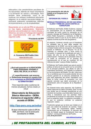 PARA EMPRENDEDORES COMO TÚ!
22
adecuarlos a las características peculiares de
los educandos; además da mayor importancia
a la formación en ciencia y tecnología. Pero
también tiene limitaciones, como la de
continuar con enfoque confesional (educación
religiosa); en la relación educación-trabajo, se
promueve solamente competencias referidas
al emprendimiento y no de empleabilidad.
Resumiendo, en un año de PPK en educación
no hay logros espectaculares. Solamente
tenemos una continuidad con menor eficacia y
eficiencia, así como un hartazgo del magisterio
que mayoritariamente votó por PPK en
segunda vuelta.
* Presidente del IPP
Tras presentación del Jefe de
Estado en el Congreso de la
República
DEFENSOR DEL PUEBLO:
MENSAJE PRESIDENCIAL NO DIO UNA SEÑAL
CLARA Y FIRME DE LUCHA CONTRA LA
CORRUPCIÓN
El Defensor del Pueblo, Walter Gutiérrez, expresó
su preocupación por la ausencia de medidas
concretas de lucha contra la corrupción en el
reciente mensaje del Presidente de la República,
Pedro Pablo Kuzcynski y, asimismo, la falta de
autocrítica sobre lo que no se ha hecho en este
aspecto durante el primer año de gobierno.
Al respecto, Gutiérrez recordó que el Presidente
ha señalado que el país debe adoptar los
estándares de la OCDE, uno de los cuales es el
combate frontal contra la corrupción. Sin embargo,
precisó el Defensor, en el discurso "no se ha
mostrado un mensaje claro y firme contra la
corrupción, ni siquiera se ha explicado por qué a 7
meses del año no se ha aprobado el Plan
anticorrupción. Tampoco se ha precisado cómo se
va evitar la corrupción en el proceso de
reconstrucción en el que se invertirán 20 mil
millones de soles", sostuvo Walter Gutiérrez.
El Defensor del Pueblo añadió que para la opinión
pública el tema de la corrupción se ha convertido
en el principal problema, que afecta no solo el
crecimiento económico, sino también la confianza
en los funcionarios del Estado. Por ello, indicó que
"es un problema que no se puede abordar de una
manera general en el discurso presidencial. El
país está esperando del primer mandatario que
lidere la lucha contra la corrupción con una
agenda concreta que debió anunciarse en la
presentación ante el Congreso de la República",
afirmó.
No obstante todos estos aspectos, dijo Gutiérrez,
deben traducirse en datos concretos, pues "no hay
que olvidar que el mensaje presidencial es una
rendición de cuentas y que ésta debe hacerse con
cifras e indicadores que nos permitan medir
anualmente los avances en cada sector. Porque lo
que no podemos medir, no podemos controlarlo y
lo que no podemos controlar no podemos
mejorarlo", reiteró.
Finalmente agregó que se tiene que instalar en el
país una cultura de rendición de cuentas. "Cada
año, todos los funcionarios deben hacerlo,
comenzando por el Presidente. El discurso del
Jefe de Estado según la Constitución tiene ese
objetivo", concluyó el Defensor del Pueblo.
Lima, 29 de julio de 2017
www.defensoria.gob.pe
Jr. Coraceros 260 Pueblo Libre
www.ipp-peru.com
¿Qué está pasando en la EDUCACIÓN
PARA PERSONAS JÓVENES Y
ADULTAS, EPJA, en el Perú?
¿Y, específicamente, qué avances
y limitaciones tenemos en nuestro País
en la modalidad de EDUCACIÓN BÁSICA
ALTERNATIVA EBA?
Para responder estas cuestiones de
manera actualizada, hemos creado un
virtual
Observatorio de Educación
Básica Alternativa - OEBA.
Conserve el siguiente LINK y
acceda al OEBA:
http://ipp-peru.org.pe/oeba/
Si tiene información sobre la EPJA-
EBA, por favor, nos la envía para
socializarla en OEBA.
¡ SE PROTAGONISTA DEL CAMBIO, ACTÚA
 