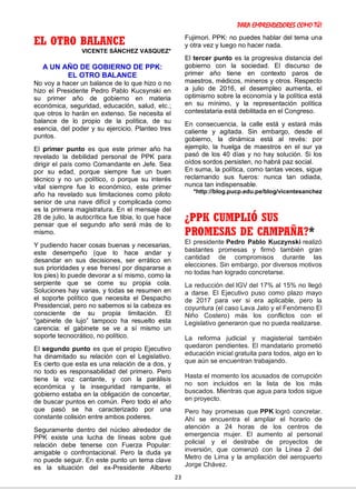 PARA EMPRENDEDORES COMO TÚ!
23
EL OTRO BALANCE
VICENTE SÁNCHEZ VASQUEZ*
A UN AÑO DE GOBIERNO DE PPK:
EL OTRO BALANCE
No voy a hacer un balance de lo que hizo o no
hizo el Presidente Pedro Pablo Kucsynski en
su primer año de gobierno en materia
económica, seguridad, educación, salud, etc.;
que otros lo harán en extenso. Se necesita el
balance de lo propio de la política, de su
esencia, del poder y su ejercicio. Planteo tres
puntos.
El primer punto es que este primer año ha
revelado la debilidad personal de PPK para
dirigir el país como Comandante en Jefe. Sea
por su edad, porque siempre fue un buen
técnico y no un político, o porque su interés
vital siempre fue lo económico, este primer
año ha revelado sus limitaciones como piloto
senior de una nave difícil y complicada como
es la primera magistratura. En el mensaje del
28 de julio, la autocrítica fue tibia, lo que hace
pensar que el segundo año será más de lo
mismo.
Y pudiendo hacer cosas buenas y necesarias,
este desempeño (que lo hace andar y
desandar en sus decisiones, ser errático en
sus prioridades y ese frenesí por dispararse a
los pies) lo puede devorar a sí mismo, como la
serpiente que se come su propia cola.
Soluciones hay varias, y todas se resumen en
el soporte político que necesita el Despacho
Presidencial, pero no sabemos si la cabeza es
consciente de su propia limitación. El
“gabinete de lujo” tampoco ha resuelto esta
carencia: el gabinete se ve a sí mismo un
soporte tecnocrático, no político.
El segundo punto es que el propio Ejecutivo
ha dinamitado su relación con el Legislativo.
Es cierto que esta es una relación de a dos, y
no todo es responsabilidad del primero. Pero
tiene la voz cantante, y con la parálisis
económica y la inseguridad rampante, el
gobierno estaba en la obligación de concertar,
de buscar puntos en común. Pero todo el año
que pasó se ha caracterizado por una
constante colisión entre ambos poderes.
Seguramente dentro del núcleo alrededor de
PPK existe una lucha de líneas sobre qué
relación debe tenerse con Fuerza Popular:
amigable o confrontacional. Pero la duda ya
no puede seguir. En este punto un tema clave
es la situación del ex-Presidente Alberto
Fujimori. PPK: no puedes hablar del tema una
y otra vez y luego no hacer nada.
El tercer punto es la progresiva distancia del
gobierno con la sociedad. El discurso de
primer año tiene en contexto paros de
maestros, médicos, mineros y otros. Respecto
a julio de 2016, el desempleo aumenta, el
optimismo sobre la economía y la política está
en su mínimo, y la representación política
contestataria está debilitada en el Congreso.
En consecuencia, la calle está y estará más
caliente y agitada. Sin embargo, desde el
gobierno, la dinámica está al revés: por
ejemplo, la huelga de maestros en el sur ya
pasó de los 40 días y no hay solución. Si los
oídos sordos persisten, no habrá paz social.
En suma, la política, como tantas veces, sigue
reclamando sus fueros: nunca tan odiada,
nunca tan indispensable.
*http://blog.pucp.edu.pe/blog/vicentesanchez
¿PPK CUMPLIÓ SUS
PROMESAS DE CAMPAÑA?*
El presidente Pedro Pablo Kuczynski realizó
bastantes promesas y firmó también gran
cantidad de compromisos durante las
elecciones. Sin embargo, por diversos motivos
no todas han logrado concretarse.
La reducción del IGV del 17% al 15% no llegó
a darse. El Ejecutivo puso como plazo mayo
de 2017 para ver si era aplicable, pero la
coyuntura (el caso Lava Jato y el Fenómeno El
Niño Costero) más los conflictos con el
Legislativo generaron que no pueda realizarse.
La reforma judicial y magisterial también
quedaron pendientes. El mandatario prometió
educación inicial gratuita para todos, algo en lo
que aún se encuentran trabajando.
Hasta el momento los acusados de corrupción
no son incluidos en la lista de los más
buscados. Mientras que agua para todos sigue
en proyecto.
Pero hay promesas que PPK logró concretar.
Ahí se encuentra el ampliar el horario de
atención a 24 horas de los centros de
emergencia mujer. El aumento al personal
policial y el destrabe de proyectos de
inversión, que comenzó con la Línea 2 del
Metro de Lima y la ampliación del aeropuerto
Jorge Chávez.
 