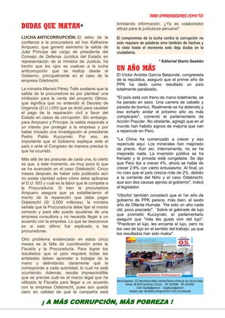 PARA EMPRENDEDORES COMO TÚ!
24
DUDAS QUE MATAN*
LUCHA ANTICORRUPCIÓN. El retiro de la
confianza a la procuradora ad hoc Katherine
Ampuero, que generó asimismo la salida de
Julia Príncipe del cargo de presidenta del
Consejo de Defensa Jurídica del Estado en
representación de la ministra de Justicia, ha
hecho que los ojos se vuelvan a la lucha
anticorrupción que se realiza desde el
Gobierno, principalmente en el caso de la
empresa Odebrecht.
La ministra Marisol Pérez Tello sostiene que la
salida de la procuradora es por plantear una
inhibición para la venta del proyecto Olmos,
que significa que no entendió el Decreto de
Urgencia (D.U.) 003 que se dictó para cautelar
el pago de la reparación civil a favor del
Estado en casos de corrupción. Sin embargo,
para Ampuero y Príncipe, la salida responde a
un interés por proteger a la empresa y por
haber iniciado una investigación al presidente
Pedro Pablo Kuczynski. Por eso, es
importante que el Gobierno explique ante el
país o ante el Congreso de manera precisa lo
que ha ocurrido.
Más allá de las posturas de cada una, lo cierto
es que, a este momento, es muy poco lo que
se ha avanzado en el caso Odebrecht. Cinco
meses después de haber sido publicado aún
no existe claridad sobre cómo debe aplicarse
el D.U. 003 y cuál es la labor que le compete a
la Procuraduría. Si bien la procuradora
Ampuero asegura que ya establecieron el
monto de la reparación que debe pagar
Odebrecht (S/ 2,000 millones), la ministra
señala que la Procuraduría debe fijar el monto
correcto y para ello puede ayudarse de una
empresa consultora y no necesita llegar a un
acuerdo con la empresa. Lo que se desconoce
es si esto último fue explicado a las
procuradoras.
Otro problema evidenciado en estos cinco
meses es la falta de coordinación entre la
Fiscalía y la Procuraduría. Para lograr los
resultados que el país requiere todas las
entidades deben aprender a trabajar de la
mano y delimitando claramente qué le
corresponde a cada autoridad, lo cual no está
ocurriendo. Además, resulta imprescindible
que se precise cuál es el marco legal que ha
utilizado la Fiscalía para llegar a un acuerdo
con la empresa Odebrecht, pues aún queda
claro en calidad de qué la compañía está
brindando información. ¿Ya es colaborador
eficaz para la judicatura peruana?
El compromiso de la lucha contra la corrupción no
solo requiere de palabras sino también de hechos y
lo visto hasta el momento solo deja dudas en la
ciudadanía.
* Editorial Diario Gestión
UN AÑO MÁS
El Víctor Andrés García Belaúnde, congresista
de la república, aseguró que el primer año de
PPK ha dado como resultado un país
totalmente paralizado.
"El país está con freno de mano totalmente, se
ha parado en seco. Una carrera de caballo y
parada de borrico. Realmente se ha detenido y
eso echarlo andar el próximo año es más
complicado", comentó el parlamentario de
Acción Popular. No obstante, agregó que en el
mundo han habido signos de mejoría que van
a repercutir en Perú.
"La China ha comenzado a crecer y eso
repercute aquí. Los minerales han mejorado
de precio. Aún así, internamente, no se ha
mejorado nada. La inversión pública se ha
frenado y la privada está congelada. Se dijo
que Perú iba a crecer 4%, ahora se habla de
crecer 2.8% con cierto entusiasmo. Al final, yo
no creo que el país crezca más de 2%, debido
a la corriente del Niño y el caso Odebrecht,
que son dos causas ajenas al gobierno", indicó
el legislador.
'Vitocho' también consideró que el 1er año de
gobierno de PPK parece, más bien, el sexto
año de Ollanta Humala. "Ha sido un año nada
útil, poco preciado". Sobre el gabinete de lujo
que prometió Kuczynski, el parlamentario
aseguró que "más les gusta vivir del lujo".
"Practican el lujo, les encanta el lujo, pero no
los veo de lujo en el sentido del trabajo, ya que
los resultados han sido malos".
¡ A MÁS CORRUPCIÓN, MÁS POBREZA !
 