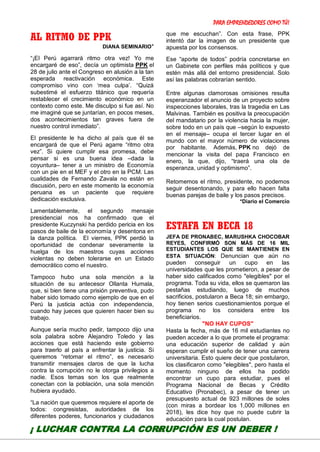 PARA EMPRENDEDORES COMO TÚ!
25
AL RITMO DE PPK
DIANA SEMINARIO*
“¡El Perú agarrará ritmo otra vez! Yo me
encargaré de eso”, decía un optimista PPK el
28 de julio ante el Congreso en alusión a la tan
esperada reactivación económica. Este
compromiso vino con ‘mea culpa’. “Quizá
subestimé el esfuerzo titánico que requería
restablecer el crecimiento económico en un
contexto como este. Me disculpo si fue así. No
me imaginé que se juntarían, en pocos meses,
dos acontecimientos tan graves fuera de
nuestro control inmediato”.
El presidente le ha dicho al país que él se
encargará de que el Perú agarre “ritmo otra
vez”. Si quiere cumplir esa promesa, debe
pensar si es una buena idea –dada la
coyuntura– tener a un ministro de Economía
con un pie en el MEF y el otro en la PCM. Las
cualidades de Fernando Zavala no están en
discusión, pero en este momento la economía
peruana es un paciente que requiere
dedicación exclusiva.
Lamentablemente, el segundo mensaje
presidencial nos ha confirmado que el
presidente Kuczynski ha perdido pericia en los
pasos de baile de la economía y desentona en
la danza política. El viernes, PPK perdió la
oportunidad de condenar severamente la
huelga de los maestros cuyas acciones
violentas no deben tolerarse en un Estado
democrático como el nuestro.
Tampoco hubo una sola mención a la
situación de su antecesor Ollanta Humala,
que, si bien tiene una prisión preventiva, pudo
haber sido tomado como ejemplo de que en el
Perú la justicia actúa con independencia,
cuando hay jueces que quieren hacer bien su
trabajo.
Aunque sería mucho pedir, tampoco dijo una
sola palabra sobre Alejandro Toledo y las
acciones que está haciendo este gobierno
para traerlo al país a enfrentar la justicia. Si
queremos “retomar el ritmo”, es necesario
transmitir mensajes claros de que la lucha
contra la corrupción no le otorga privilegios a
nadie. Esos temas son los que realmente
conectan con la población, una sola mención
hubiera ayudado.
“La nación que queremos requiere el aporte de
todos: congresistas, autoridades de los
diferentes poderes, funcionarios y ciudadanos
que me escuchan”. Con esta frase, PPK
intentó dar la imagen de un presidente que
apuesta por los consensos.
Ese “aporte de todos” podría concretarse en
un Gabinete con perfiles más políticos y que
estén más allá del entorno presidencial. Solo
así las palabras cobrarían sentido.
Entre algunas clamorosas omisiones resulta
esperanzador el anuncio de un proyecto sobre
inspecciones laborales, tras la tragedia en Las
Malvinas. También es positiva la preocupación
del mandatario por la violencia hacia la mujer,
sobre todo en un país que –según lo expuesto
en el mensaje– ocupa el tercer lugar en el
mundo con el mayor número de violaciones
por habitante. Además, PPK no dejó de
mencionar la visita del papa Francisco en
enero, la que, dijo, “traerá una ola de
esperanza, unidad y optimismo”.
Retomemos el ritmo, presidente, no podemos
seguir desentonando, y para ello hacen falta
buenas parejas de baile y los pasos precisos.
*Diario el Comercio
ESTAFA EN BECA 18
JEFA DE PRONABEC, MARUSHKA CHOCOBAR
REYES, CONFIRMÓ SON MÁS DE 16 MIL
ESTUDIANTES LOS QUE SE MANTIENEN EN
ESTA SITUACIÓN: Denuncian que aún no
pueden conseguir un cupo en las
universidades que les prometieron, a pesar de
haber sido calificados como "elegibles" por el
programa. Toda su vida, ellos se quemaron las
pestañas estudiando, luego de muchos
sacrificios, postularon a Beca 18; sin embargo,
hoy tienen serios cuestionamientos porque el
programa no los considera entre los
beneficiarios.
"NO HAY CUPOS"
Hasta la fecha, más de 16 mil estudiantes no
pueden acceder a lo que promete el programa:
una educación superior de calidad y aún
esperan cumplir el sueño de tener una carrera
universitaria. Esto quiere decir que postularon,
los clasificaron como "elegibles", pero hasta el
momento ninguno de ellos ha podido
encontrar un cupo para estudiar, pues el
Programa Nacional de Becas y Crédito
Educativo (Pronabec), a pesar de tener un
presupuesto actual de 923 millones de soles
(con miras a bordear los 1,000 millones en
2018), les dice hoy que no puede cubrir la
educación para la cual postulan.
¡ LUCHAR CONTRA LA CORRUPCIÓN ES UN DEBER !
 