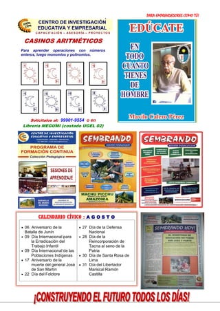 PARA EMPRENDEDORES COMO TÚ!
26
SESIONES DE
APRENDIZAJE
PRESENTA LOS:
CASINOS ARITMÉTICOS
Para aprender operaciones con números
enteros, luego monomios y polinomios.
Solicitalos al: 99901-9554 o en
Librería MEGUMI (costado UGEL 02)
CENTRO DE INVESTIGACIÓN
EDUCATIVA Y EMPRESARIAL
C A P A C IT A C IÓ N – A S E S O R ÍA – P R O Y E C T O S
CENTRO DE INVESTIGACIÓN
EDUCATIVA Y EMPRESARIAL
CALENDARIO CÍVICO : A G O S T O
 06 Aniversario de la
Batalla de Junín
 09 Día Internacional para
la Erradicación del
Trabajo Infantil
 09 Día Internacional de las
Poblaciones Indígenas
 17 Aniversario de la
muerte del general José
de San Martín
 22 Día del Folclore
 27 Día de la Defensa
Nacional
 28 Día de la
Reincorporación de
Tacna al seno de la
Patria
 30 Día de Santa Rosa de
Lima
 31 Día del Libertador
Mariscal Ramón
Castilla
 