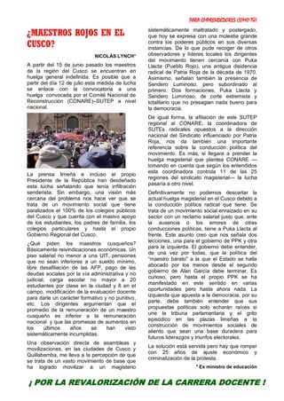 PARA EMPRENDEDORES COMO TÚ!
27
¿MAESTROS ROJOS EN EL
CUSCO?
NICOLÁS LYNCH*
A partir del 15 de junio pasado los maestros
de la región del Cusco se encuentran en
huelga general indefinida. Es posible que a
partir del día 12 de julio esta medida de lucha
se enlace con la convocatoria a una
huelga convocada por el Comité Nacional de
Reconstrucción (CONARE)–SUTEP a nivel
nacional.
La prensa limeña e incluso el propio
Presidente de la República han desdeñado
esta lucha señalando que tenía infiltración
senderista. Sin embargo, una visión más
cercana del problema nos hace ver que se
trata de un movimiento social que tiene
paralizados el 100% de los colegios públicos
del Cusco y que cuenta con el masivo apoyo
de los estudiantes, los padres de familia, los
colegios particulares y hasta el propio
Gobierno Regional del Cusco.
¿Qué piden los maestros cusqueños?
Básicamente reivindicaciones económicas. Un
piso salarial no menor a una UIT, pensiones
que no sean inferiores a un sueldo mínimo,
libre desafiliación de las AFP, pago de las
deudas sociales por la vía administrativa y no
judicial, carga escolar no mayor a 20
estudiantes por clase en la ciudad y 8 en el
campo, modificación de la evaluación docente
para darle un carácter formativo y no punitivo,
etc. Los dirigentes argumentan que el
promedio de la remuneración de un maestro
cusqueño es inferior a la remuneración
nacional y que las promesas de aumentos en
los últimos años se han visto
sistemáticamente incumplidas.
Una observación directa de asambleas y
movilizaciones, en las ciudades de Cusco y
Quillabamba, me lleva a la percepción de que
se trata de un vasto movimiento de base que
ha logrado movilizar a un magisterio
sistemáticamente maltratado y postergado,
que hoy se expresa con una molestia grande
contra los poderes públicos en sus diversas
instancias. De lo que pude recoger de otros
observadores y líderes locales los dirigentes
del movimiento tienen cercanía con Puka
Llacta (Pueblo Rojo), una antigua disidencia
radical de Patria Roja de la década de 1970.
Asimismo, señalan también la presencia de
Sendero Luminoso, pero subordinado al
primero. Dos formaciones, Puka Llacta y
Sendero Luminoso, de corte extremista y
totalitario que no presagian nada bueno para
la democracia.
De igual forma, la afiliación de este SUTEP
regional al CONARE, la coordinadora de
SUTEs radicales opuestos a la dirección
nacional del Sindicato influenciado por Patria
Roja, nos da también una importante
referencia sobre la conducción política del
movimiento. Es más, si llegara a prender la
huelga magisterial que plantea CONARE —
tomando en cuenta que según los entendidos
esta coordinadora controla 11 de las 25
regiones del sindicato magisterial— la lucha
pasaría a otro nivel.
Definitivamente no podemos descartar la
actual huelga magisterial en el Cusco debido a
la conducción política radical que tiene. Se
trata de un movimiento social enraizado en su
sector con un reclamo salarial justo que, ante
la ausencia o los errores de otras
conducciones políticas, tiene a Puka Llacta al
frente. Este asunto creo que nos señala dos
lecciones, una para el gobierno de PPK y otra
para la izquierda. El gobierno debe entender,
de una vez por todas, que la política del
“maestro barato” a la que el Estado se halla
abocado por los menos desde el segundo
gobierno de Alan García debe terminar. Es
curioso, pero hasta el propio PPK se ha
manifestado en este sentido en varias
oportunidades pero hasta ahora nada. La
izquierda que apuesta a la democracia, por su
parte, debe también entender que sus
propuestas políticas solo echarán raíces si
une la tribuna parlamentaria y el grito
episódico en las plazas limeñas a la
construcción de movimientos sociales de
aliento que sean una base duradera para
futuros liderazgos y triunfos electorales.
La solución está servida pero hay que romper
con 25 años de ajuste económico y
criminalización de la protesta.
* Ex ministro de educación
¡ POR LA REVALORIZACIÓN DE LA CARRERA DOCENTE !
 