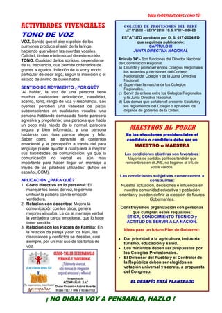PARA EMPRENDEDORES COMO TÚ!
28
ACTIVIDADES VIVENCIALES
TONO DE VOZ
VOZ, Sonido que el aire expelido de los
pulmones produce al salir de la laringe,
haciendo que vibren las cuerdas vocales.
Calidad, timbre o intensidad de este sonido.
TONO: Cualidad de los sonidos, dependiente
de su frecuencia, que permite ordenarlos de
graves a agudos. Inflexión de la voz y modo
particular de decir algo, según la intención o el
estado de ánimo de quien habla.
SENTIDO DE MOVIMIENTO ¿POR QUÉ?
“Al hablar, la voz de una persona tiene
muchas cualidades: articulación, nasalidad,
acento, tono, rango de voz y resonancia. Los
oyentes perciben una variedad de pistas
subconscientes en cualidades vocales: una
persona hablando demasiado fuerte parecerá
agresiva y prepotente; una persona que habla
un poco más rápido de lo normal, parecerá
segura y bien informada; y una persona
hablando con risas parece alegre y feliz.
Saber cómo se transmite el contenido
emocional y la percepción a través del para
lenguaje puede ayudar a cualquiera a mejorar
sus habilidades de comunicación, ya que la
comunicación no verbal es aún más
importante para hacer llegar un mensaje a
través de las palabras utilizadas” (Ehow en
español, COM).
APLICACIÓN ¿PARA QUÉ?
1. Como directivo en lo personal: El
manejar los tonos de voz, le permite
unificar la palabra con la emoción
verdadera.
2. Relación con docentes: Mejora la
comunicación con los otros, genera
mejores vínculos. Le da al mensaje verbal
la verdadera carga emocional, que lo hace
tener sentido.
3. Relación con los Padres de Familia: En
la relación de pareja y con los hijos, las
discusiones y conflictos se desatan, casi
siempre, por un mal uso de los tonos de
voz.
COLEGIO DE PROFESORES DEL PERÚ
LEY Nº 25231 - LEY Nº 28198 / D. S. Nº 017–2004–ED
ESTATUTO aprobado por D. S. 017-2004-ED
que seguimos publicando:
CAPÍTULO III
JUNTA DIRECTIVA NACIONAL
Artículo 34°.- Son funciones del Director Nacional
de Coordinación Regional:
a) Difundir y promover en los Colegios Regionales
los acuerdos y decisiones del Consejo
Nacional del Colegio y de la Junta Directiva
Nacional.
b) Supervisar la marcha de los Colegios
Regionales.
c) Servir de enlace entre los Colegios Regionales
y la Junta Directiva Nacional.
d) Los demás que señalen el presente Estatuto y
los reglamentos del Colegio o aprueben los
órganos de gobierno de la Orden.
MAESTROS AL PODER
En las elecciones presidenciales el
candidato o candidata debe ser un
MAESTRO o MAESTRA
Las condiciones objetivas son favorables:
Mayoría de partidos políticos tendrán que
reinscribirse en el JNE, no llegaron al 5% de
votos válidos.
Las condiciones subjetivas comencemos a
construirlas:
Nuestra actuación, decisiones e influencia en
nuestra comunidad educativa y población
orientan y pueden definir la elección de futuros
Gobernantes.
Construyamos organización con personas
que cumplan estos requisitos:
ÉTICA, CONOCIMIENTO TÉCNICO y
ACTITUD DE SERVIR A LA NACIÓN.
Ideas para un futuro Plan de Gobierno:
 Dar prioridad a la agricultura, industria,
turismo, educación y salud.
 Los ministros deben ser propuestos por
los Colegios Profesionales.
 El Defensor del Pueblo y el Contralor de
la República deben ser elegidos en
votación universal y secreta, a propuesta
del Congreso.
EL DESAFÍO ESTÁ PLANTEADO
¡ NO DIGAS VOY A PENSARLO, HAZLO !
 