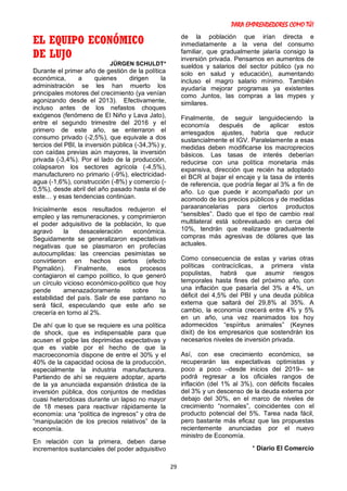 PARA EMPRENDEDORES COMO TÚ!
29
EL EQUIPO ECONÓMICO
DE LUJO
JÜRGEN SCHULDT*
Durante el primer año de gestión de la política
económica, a quienes dirigen la
administración se les han muerto los
principales motores del crecimiento (ya venían
agonizando desde el 2013). Efectivamente,
incluso antes de los nefastos choques
exógenos (fenómeno de El Niño y Lava Jato),
entre el segundo trimestre del 2016 y el
primero de este año, se enterraron el
consumo privado (-2,5%), que equivale a dos
tercios del PBI, la inversión pública (-34,3%) y,
con caídas previas aún mayores, la inversión
privada (-3,4%). Por el lado de la producción,
colapsaron los sectores agrícola (-4,5%),
manufacturero no primario (-9%), electricidad-
agua (-1,6%), construcción (-8%) y comercio (-
0,5%), desde abril del año pasado hasta el de
este… y esas tendencias continúan.
Inicialmente esos resultados redujeron el
empleo y las remuneraciones, y comprimieron
el poder adquisitivo de la población, lo que
agravó la desaceleración económica.
Seguidamente se generalizaron expectativas
negativas que se plasmaron en profecías
autocumplidas: las creencias pesimistas se
convirtieron en hechos ciertos (efecto
Pigmalión). Finalmente, esos procesos
contagiaron el campo político, lo que generó
un círculo vicioso económico-político que hoy
pende amenazadoramente sobre la
estabilidad del país. Salir de ese pantano no
será fácil, especulando que este año se
crecería en torno al 2%.
De ahí que lo que se requiere es una política
de shock, que es indispensable para que
acusen el golpe las deprimidas expectativas y
que es viable por el hecho de que la
macroeconomía dispone de entre el 30% y el
40% de la capacidad ociosa de la producción,
especialmente la industria manufacturera.
Partiendo de ahí se requiere adoptar, aparte
de la ya anunciada expansión drástica de la
inversión pública, dos conjuntos de medidas
cuasi heterodoxas durante un lapso no mayor
de 18 meses para reactivar rápidamente la
economía: una “política de ingresos” y otra de
“manipulación de los precios relativos” de la
economía.
En relación con la primera, deben darse
incrementos sustanciales del poder adquisitivo
de la población que irían directa e
inmediatamente a la vena del consumo
familiar, que gradualmente jalaría consigo la
inversión privada. Pensamos en aumentos de
sueldos y salarios del sector público (ya no
solo en salud y educación), aumentando
incluso el magro salario mínimo. También
ayudaría mejorar programas ya existentes
como Juntos, las compras a las mypes y
similares.
Finalmente, de seguir languideciendo la
economía después de aplicar estos
arriesgados ajustes, habría que reducir
sustancialmente el IGV. Paralelamente a esas
medidas deben modificarse los macroprecios
básicos. Las tasas de interés deberían
reducirse con una política monetaria más
expansiva, dirección que recién ha adoptado
el BCR al bajar el encaje y la tasa de interés
de referencia, que podría llegar al 3% a fin de
año. Lo que puede ir acompañado por un
acomodo de los precios públicos y de medidas
paraarancelarias para ciertos productos
“sensibles”. Dado que el tipo de cambio real
multilateral está sobrevaluado en cerca del
10%, tendrán que realizarse gradualmente
compras más agresivas de dólares que las
actuales.
Como consecuencia de estas y varias otras
políticas contracíclicas, a primera vista
populistas, habrá que asumir riesgos
temporales hasta fines del próximo año, con
una inflación que pasaría del 3% a 4%, un
déficit del 4,5% del PBI y una deuda pública
externa que saltará del 29,8% al 35%. A
cambio, la economía crecerá entre 4% y 5%
en un año, una vez reanimados los hoy
adormecidos “espíritus animales” (Keynes
dixit) de los empresarios que sostendrán los
necesarios niveles de inversión privada.
Así, con ese crecimiento económico, se
recuperarán las expectativas optimistas y
poco a poco –desde inicios del 2019– se
podrá regresar a los oficiales rangos de
inflación (del 1% al 3%), con déficits fiscales
del 3% y un descenso de la deuda externa por
debajo del 30%, en el marco de niveles de
crecimiento “normales”, coincidentes con el
producto potencial del 5%. Tarea nada fácil,
pero bastante más eficaz que las propuestas
recientemente anunciadas por el nuevo
ministro de Economía.
* Diario El Comercio
 