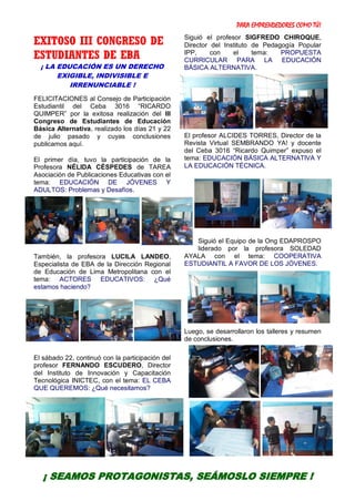 PARA EMPRENDEDORES COMO TÚ!
3
EXITOSO III CONGRESO DE
ESTUDIANTES DE EBA
¡ LA EDUCACIÓN ES UN DERECHO
EXIGIBLE, INDIVISIBLE E
IRRENUNCIABLE !
FELICITACIONES al Consejo de Participación
Estudiantil del Ceba 3016 “RICARDO
QUIMPER” por la exitosa realización del III
Congreso de Estudiantes de Educación
Básica Alternativa, realizado los días 21 y 22
de julio pasado y cuyas conclusiones
publicamos aquí.
El primer día, tuvo la participación de la
Profesora NÉLIDA CÉSPEDES de TAREA
Asociación de Publicaciones Educativas con el
tema: EDUCACIÓN DE JÓVENES Y
ADULTOS: Problemas y Desafíos.
También, la profesora LUCILA LANDEO,
Especialista de EBA de la Dirección Regional
de Educación de Lima Metropolitana con el
tema: ACTORES EDUCATIVOS: ¿Qué
estamos haciendo?
El sábado 22, continuó con la participación del
profesor FERNANDO ESCUDERO, Director
del Instituto de Innovación y Capacitación
Tecnológica INICTEC, con el tema: EL CEBA
QUE QUEREMOS: ¿Qué necesitamos?
Siguió el profesor SIGFREDO CHIROQUE,
Director del Instituto de Pedagogía Popular
IPP, con el tema: PROPUESTA
CURRICULAR PARA LA EDUCACIÓN
BÁSICA ALTERNATIVA.
El profesor ALCIDES TORRES, Director de la
Revista Virtual SEMBRANDO YA! y docente
del Ceba 3016 “Ricardo Quimper” expuso el
tema: EDUCACIÓN BÁSICA ALTERNATIVA Y
LA EDUCACIÓN TÉCNICA.
Siguió el Equipo de la Ong EDAPROSPO
liderado por la profesora SOLEDAD
AYALA con el tema: COOPERATIVA
ESTUDIANTIL A FAVOR DE LOS JÓVENES.
Luego, se desarrollaron los talleres y resumen
de conclusiones.
¡ SEAMOS PROTAGONISTAS, SEÁMOSLO SIEMPRE !
 
