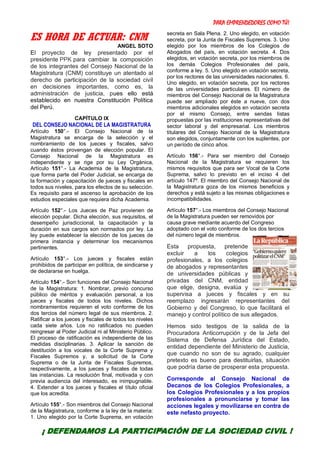 PARA EMPRENDEDORES COMO TÚ!
30
ES HORA DE ACTUAR: CNM
ANGEL SOTO
El proyecto de ley presentado por el
presidente PPK para cambiar la composición
de los integrantes del Consejo Nacional de la
Magistratura (CNM) constituye un atentado al
derecho de participación de la sociedad civil
en decisiones importantes, como es, la
administración de justicia, pues ello está
establecido en nuestra Constitución Política
del Perú.
CAPÍTULO IX
DEL CONSEJO NACIONAL DE LA MAGISTRATURA
Artículo 150°.- El Consejo Nacional de la
Magistratura se encarga de la selección y el
nombramiento de los jueces y fiscales, salvo
cuando éstos provengan de elección popular. El
Consejo Nacional de la Magistratura es
independiente y se rige por su Ley Orgánica,
Artículo 151°.- La Academia de la Magistratura,
que forma parte del Poder Judicial, se encarga de
la formación y capacitación de jueces y fiscales en
todos sus niveles, para los efectos de su selección.
Es requisito para el ascenso la aprobación de los
estudios especiales que requiera dicha Academia.
Artículo 152°.- Los Jueces de Paz provienen de
elección popular. Dicha elección, sus requisitos, el
desempeño jurisdiccional, la capacitación y la
duración en sus cargos son normados por ley. La
ley puede establecer la elección de los jueces de
primera instancia y determinar los mecanismos
pertinentes.
Artículo 153°.- Los jueces y fiscales están
prohibidos de participar en política, de sindicarse y
de declararse en huelga.
Artículo 154°.- Son funciones del Consejo Nacional
de la Magistratura: 1. Nombrar, previo concurso
público de méritos y evaluación personal, a los
jueces y fiscales de todos los niveles. Dichos
nombramientos requieren el voto conforme de los
dos tercios del número legal de sus miembros. 2.
Ratificar a los jueces y fiscales de todos los niveles
cada siete años. Los no ratificados no pueden
reingresar al Poder Judicial ni al Ministerio Público.
El proceso de ratificación es independiente de las
medidas disciplinarias. 3. Aplicar la sanción de
destitución a los vocales de la Corte Suprema y
Fiscales Supremos y, a solicitud de la Corte
Suprema o de la Junta de Fiscales Supremos,
respectivamente, a los jueces y fiscales de todas
las instancias. La resolución final, motivada y con
previa audiencia del interesado, es inimpugnable.
4. Extender a los jueces y fiscales el título oficial
que los acredita.
Artículo 155°.- Son miembros del Consejo Nacional
de la Magistratura, conforme a la ley de la materia:
1. Uno elegido por la Corte Suprema, en votación
secreta en Sala Plena. 2. Uno elegido, en votación
secreta, por la Junta de Fiscales Supremos. 3. Uno
elegido por los miembros de los Colegios de
Abogados del país, en votación secreta. 4. Dos
elegidos, en votación secreta, por los miembros de
los demás Colegios Profesionales del país,
conforme a ley. 5. Uno elegido en votación secreta,
por los rectores de las universidades nacionales. 6.
Uno elegido, en votación secreta, por los rectores
de las universidades particulares. El número de
miembros del Consejo Nacional de la Magistratura
puede ser ampliado por éste a nueve, con dos
miembros adicionales elegidos en votación secreta
por el mismo Consejo, entre sendas listas
propuestas por las instituciones representativas del
sector laboral y del empresarial. Los miembros
titulares del Consejo Nacional de la Magistratura
son elegidos, conjuntamente con los suplentes, por
un período de cinco años.
Artículo 156°.- Para ser miembro del Consejo
Nacional de la Magistratura se requieren los
mismos requisitos que para ser Vocal de la Corte
Suprema, salvo lo previsto en el inciso 4 del
artículo 147º. El miembro del Consejo Nacional de
la Magistratura goza de los mismos beneficios y
derechos y está sujeto a las mismas obligaciones e
incompatibilidades.
Artículo 157°.- Los miembros del Consejo Nacional
de la Magistratura pueden ser removidos por
causa grave mediante acuerdo del Congreso
adoptado con el voto conforme de los dos tercios
del número legal de miembros.
Esta propuesta, pretende
excluir a los colegios
profesionales, a los colegios
de abogados y representantes
de universidades públicas y
privadas del CNM, entidad
que elige, designa, evalúa y
supervisa a jueces y fiscales y en su
reemplazo ingresarán representantes del
Gobierno y del Congreso, lo que facilitará el
manejo y control político de sus allegados.
Hemos sido testigos de la salida de la
Procuradora Anticorrupción y de la Jefa del
Sistema de Defensa Jurídica del Estado,
entidad dependiente del Ministerio de Justicia,
que cuando no son de su agrado, cualquier
pretexto es bueno para destituirlas, situación
que podría darse de prosperar esta propuesta.
Corresponde al Consejo Nacional de
Decanos de los Colegios Profesionales, a
los Colegios Profesionales y a los propios
profesionales a pronunciarse y tomar las
acciones legales y movilizarse en contra de
este nefasto proyecto.
¡ DEFENDAMOS LA PARTICIPACIÓN DE LA SOCIEDAD CIVIL !
 