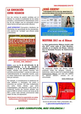 PARA EMPRENDEDORES COMO TÚ!
32
¿SERÁ CIERTO?
FUNCIONARIA INTITULADA DEL MINISTERIO DE
EDUCACIÓN DIRIGE EVALUACIÓN DE DOCENTES Y
DIRECTIVOS
MISTURA 2017 en el Rímac
La feria gastronómica Mistura tendrá este
año 2017 como sede el Club Revólver,
ubicado en el distrito del Rímac, informó
hoy la Sociedad Peruana de Gastronomía
(Apega).
"El tradicional distrito del Rímac, donde
confluyen todas las sangres, culturas y
tradiciones, será la sede de la esperada Feria
Gastronómica Mistura, que este año celebra
su décima edición", precisó en un
comunicado.
www.mistura.pe
Envía tus denuncias, fotos, propuestas, etc.,
a: gdurandconapafas@gmail.com
LA EDUCACIÓN
COMO NEGOCIO
Con las normas de gestión emitidas por el
Minedu ha crecido la publicidad de los cebas
privados y encontraremos ofrecimientos como
las de las imagen que se acompaña (cuyos
datos hemos borrado para evitar efectos).
¿QUÉ OFRECEN? Corrupción y facilismo, sin
importarles los aprendizaje de los estudiantes,
sino veamos las ”ventajas” que ofrecen estas
publicidades:
¿QUÉ HACEN NUESTRAS AUTORIDADES
DE UGEL, DRE, MINEDU?
NADA, pues las R. M. 427-2013-ED, R. M.
556-2014-MINEDU, la R. M. 572-2015-
MINEDU y la R. M. 627-2016-MINEDU las
avalan, señalan que pueden hacerse “dos
períodos promocionales”, cuando se sabe que
matemáticamente es imposible hacerlo, pues
en estas instituciones sólo asisten uno o dos
días por semana.
Por ejemplo, si consideramos la asistencia los
días sábados y domingos, de enero a
diciembre se cuentan 104 días multiplicados
por ocho horas diarias, que sería
antipedagógico, sólo llegarían a 832 horas de
asistencia cuando las normas señalan que
para la EBA el número mínimo de horas es de
950 y entre cada período promocional debe
haber 30 días, de separación.
Sería bueno iniciar la supervisión en estas
instituciones priorizando la formación y
aprendizajes
¡ A MÁS CORRUPCIÓN, MÁS VIOLENCIA !
 