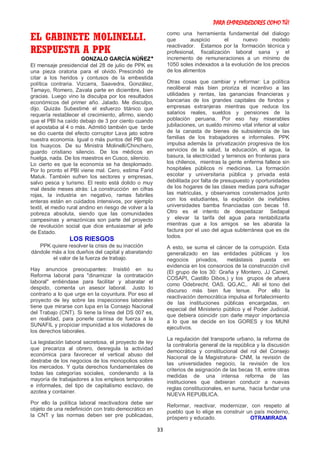 PARA EMPRENDEDORES COMO TÚ!
33
EL GABINETE MOLINELLI.
RESPUESTA A PPK
GONZALO GARCÍA NÚÑEZ*
El mensaje presidencial del 28 de julio de PPK es
una pieza oratoria para el olvido. Prescindió de
citar a los heridos y contusos de la embestida
política contraria. Vizcarra, Saavedra, González,
Tamayo, Romero, Zavala parte en diciembre, bien
gracias. Luego vino la disculpa por los resultados
económicos del primer año. Jalado. Me disculpo,
dijo. Quizás Subestimé el esfuerzo titánico que
requería restablecer el crecimiento, afirmo, siendo
que el PBI ha caído debajo de 3 por ciento cuando
el apostaba al 4 o más. Admitió también que tarde
se dio cuenta del efecto corruptor Lava jato sobre
nuestra economía. Igual o más puntos del PBI que
los huaycos. De su Ministra Molinelli/Chinchero,
guardo cristiano silencio. De los médicos en
huelga, nada. De los maestros en Cusco, silencio.
Lo cierto es que la economía se ha desplomado.
Por lo pronto el PBI viene mal. Cero, estima Farid
Matuk. También sufren los sectores y empresas,
salvo pesca y turismo. El resto está dolido o muy
mal desde meses atrás: La construcción en cifras
rojas, la industria en negativo, ramas fabriles
enteras están en cuidados intensivos, por ejemplo
textil, el medio rural andino en riesgo de volver a la
pobreza absoluta, siendo que las comunidades
campesinas y amazónicas son parte del proyecto
de revolución social que dice entusiasmar al jefe
de Estado.
LOS RIESGOS
PPK quiere resolver la crisis de su inacción
dándole más a los dueños del capital y abaratando
el valor de la fuerza de trabajo.
Hay anuncios preocupantes: Insistió en su
Reforma laboral para "dinamizar la contratación
laboral" entiéndase para facilitar y abaratar el
despido, comenta un asesor laboral. Justo lo
contrario a lo que urge en la coyuntura. Por eso el
proyecto de ley sobre las inspecciones laborales
tiene que mirarse con lupa en la Consejo Nacional
del Trabajo (CNT). Si tiene la línea del DS 007 es,
en realidad, para ponerle camisa de fuerza a la
SUNAFIL y propiciar impunidad a los violadores de
los derechos laborales.
La legislación laboral secretosa, el proyecto de ley
que precariza al obrero, desregula la actividad
económica para favorecer el vertical abuso del
destrabe de los negocios de los monopolios sobre
los mercados. Y quita derechos fundamentales de
todas las categorías sociales, condenando a la
mayoría de trabajadores a los empleos temporales
e informales, del tipo de capitalismo esclavo, de
azotea y container.
Por ello la política laboral reactivadora debe ser
objeto de una redefinición con trato democrático en
la CNT y las normas deben ser pre publicadas,
como una herramienta fundamental del dialogo
que auspicio el nuevo modelo
reactivador. Estamos por la formación técnica y
profesional, fiscalización laboral sana y el
incremento de remuneraciones a un mínimo de
1050 soles indexados a la evolución de los precios
de los alimentos
Otras cosas que cambiar y reformar: La política
neoliberal más bien prioriza el incentivo a las
utilidades y rentas, las ganancias financieras y
bancarias de los grandes capitales de fondos y
empresas extranjeras mientras que reduce los
salarios reales, sueldos y pensiones de la
población peruana. Por eso hay miserables
jubilaciones, un sueldo mínimo vital inferior al valor
de la canasta de bienes de subsistencia de las
familias de los trabajadores e informales. PPK
impulsa además la privatización progresiva de los
servicios de la salud, la educación, el agua, la
basura, la electricidad y terrenos en fronteras para
los chilenos, mientras la gente enferma fallece sin
hospitales públicos ni medicinas. La formación
escolar y universitaria pública y privada está
debilitada por falta de presupuesto y oportunidades
de los hogares de las clases medias para sufragar
las matriculas, y observamos consternados junto
con los estudiantes, la explosión de inefables
universidades bamba financiadas con becas 18.
Otro es el intento de despedazar Sedapal
y elevar la tarifa del agua para rentabilizarla
mientras que a los amigos se les abarata la
factura por el uso del agua subterránea que es de
todos.
A esto, se suma el cáncer de la corrupción. Esta
generalizado en las entidades públicas y los
negocios privados, metástasis puesta en
evidencia en los consorcios de la construcción civil
(El grupo de los 30: Graña y Montero, JJ Camet,
COSAPI, Castillo Dibos,) y los grupos de afuera
como Odebrecht, OAS, QG,AC,. Allí el tono del
discurso más bien fue tenue. Por ello la
reactivación democrática impulsa el fortalecimiento
de las instituciones públicas encargadas, en
especial del Ministerio público y el Poder Judicial,
que debiera coincidir con darle mayor importancia
a lo que se decide en los GORES y los MUNI
ejecutivos.
La regulación del transporte urbano, la reforma de
la contraloría general de la república y la discusión
democrática y constitucional del rol del Consejo
Nacional de la Magistratura- CNM, la revisión de
las universidades negocio, la revisión de los
criterios de asignación de las becas 18, entre otras
medidas de una intensa reforma de las
instituciones que debieran conducir a nuevas
reglas constitucionales, en suma, hacia fundar una
NUEVA REPUBLICA.
Reformar, reactivar, modernizar, con respeto al
pueblo que lo elige es construir un país moderno,
próspero y educado. OTRAMIRADA
 
