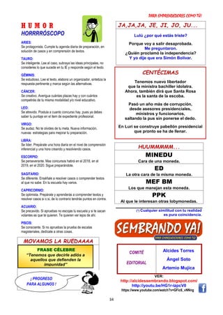 PARA EMPRENDEDORES COMO TÚ!
34
H U M O R
HORRRRÓSCOPO
ARIES:
Se protagonista. Cumple tu agenda diaria de preparación, en
solución de casos y en comprensión de textos.
TAURO:
Se inteligente. Lee el caso, subraya las ideas principales, no
consideres lo que sucede en tu IE y responde según el texto.
GÉMINIS:
Se estudioso. Lee el texto, elabora un organizador, sintetiza la
respuesta pertinente y marca según las alternativas.
CÁNCER:
Se creativo. Averigua cuántas plazas hay y con cuántos
competirás de tu misma modalidad y/o nivel educativo.
LEO:
Se atrevido. Postula a cuanto concurso hay, pues ya debes
saber tu puntaje en el item de expediente profesional.
VIRGO:
Se audaz. No te olvides de tu meta. Nueva información,
nuevas estrategias para mejorar tu preparación.
LIBRA:
Se líder. Prepárate una hora diaria en el nivel de comprensión
inferencial y una hora creando y resolviendo casos.
ESCORPIO:
Se perseverante. Mas concursos habrá en el 2018, en el
2019, en el 2020. Sigue preparándote.
SAGITARIO:
Se diferente. Enséñale a resolver casos o comprender textos
al que no sabe. En tu escuela hay varios.
CAPRICORNIO:
Se optimista. Prepárate y aprenderás a comprender textos y
resolver casos si o si, de lo contrario tendrás puntos en contra.
ACUARIO:
Se precavido. Si apruebas no escojas tu escuela y si te sacan
volantes es que te quieren. Te quieren ver lejos de ahí.
PISCIS:
Se consciente. Si no apruebas la prueba de escalas
magisteriales, dedícate a otras cosas.
MOVAMOS LA RUEDAAAA
JA,JA,JA, JE, JI, JO, JU...
Lulú ¿por qué estás triste?
Porque voy a salir desaprobada.
Me preguntaron.
¿Quién proclamó la independencia?
Y yo dije que era Simón Bolívar.
HUUMMMMM...
MINEDU
Cara de una moneda.
ED
La otra cara de la misma moneda.
MEF BM
Los que manejan esta moneda.
PPK
Al que le interesan otras lobymonedas.
(*) Cualquier similitud con tu realidad
es pura coincidencia.
COMITÉ
EDITORIAL
Alcides Torres
Ángel Soto
Artemio Mujica
VER:
http://alcidessembrando.blogspot.com/
http://youtu.be/HG1r-izpcV0
https://www.youtube.com/watch?v=GFic6_vNNng
CENTÉCIMAS
Tenemos nuevo libertador
que la ministra bachiller idolatra.
Ahora, también dirá que Santa Rosa
es la santa de la escoba.
Pasó un año más de corrupción,
desde asesores presidenciales,
ministros y funcionarios,
saltando la pus sin ponerse el dedo.
En Luri se construye pabellón presidencial
que pronto se ha de llenar.
FRASE CÉLEBRE
“Tenemos que decirle adiós a
aquellos que defienden la
impunidad”
¡ PROGRESO
PARA ALGUNOS !
 