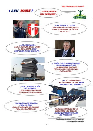 PARA EMPRENDEDORES COMO TÚ!
35
* Cualquier similitud con tu realidad
es pura coincidencia.
¡ OJALÁ, NUNCA
MÁS REGRESEN !
¡ ASU MARE !
¡ POR LA RESTITUCIÓN
DEL PEBANA!
¡ POR LIBROS PARA LOS
ESTUDIANTES DE LA EBA !
¡ POR EDUCACIÓN TÉCNICA
PARA LA EBA!
¡CAPACITACIONES DE CALIDAD
PARA LOS MAESTROS !
SI YA ESTAMOS LISTOS.
¡ PARA INICIAR LOS TRABAJOS
PARA EL MUNDIAL DE QATAR
EN EL 2022 !
¿ QUIÉN FUE EL GRACIOSO QUE
PUSO SIMON BOLÍVAR?
¡ LA BACHILLER QUE HIZO
TODOS SUS ESTUDIOS EN EL
EXTRANJERO !
¡ LES COMUNICOre
QUE EL PUENTE BELLA UNIÓN
YA ESTÁ LISTO. SI SE
DESPLOMA, NO ES MI CULPA !
¡ POR UN CURRÍCULO DE LA
EBA DESDE LOS CEBAS !
¡ POR EQUIPAMIENTO PARA
LOS TALLERES !
¡ EL III CONGRESO DE
ESTUDIANTES DE EBA SACÓ
BUENAS CONCLUSIONES !
 