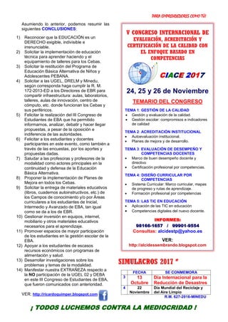 PARA EMPRENDEDORES COMO TÚ!
5
Asumiendo lo anterior, podemos resumir las
siguientes CONCLUSIONES:
1) Reconocer que la EDUCACIÓN es un
DERECHO exigible, indivisible e
irrenunciable.
2) Solicitar la implementación de educación
técnica para aprender haciendo y el
equipamiento de talleres para los Cebas.
3) Solicitar la restitución del Programa de
Educación Básica Alternativa de Niños y
Adolescentes PEBANA.
4) Solicitar a las UGEL, DRELM y Minedu,
según corresponda haga cumplir la R. M.
172-2013-ED a los Directores de EBR para
compartir infraestructura: aulas, laboratorios,
talleres, aulas de innovación, centro de
cómputo, etc. donde funcionan los Cebas y
sus periféricos.
5) Felicitar la realización del III Congreso de
Estudiantes de EBA que ha permitido
informarnos, analizar, debatir y hacer llegar
propuestas, a pesar de la oposición e
indiferencia de las autoridades.
6) Felicitar a los estudiantes y docentes
participantes en este evento, como también a
través de las encuestas, por los aportes y
propuestas dadas.
7) Saludar a las profesoras y profesores de la
modalidad como actores principales en la
continuidad y defensa de la Educación
Básica Alternativa.
8) Proponer la implementación de Planes de
Mejora en todos los Cebas.
9) Solicitar la entrega de materiales educativos
(libros, cuadernos autoinstructivos, etc.) de
los Campos de conocimiento y/o por Áreas
curriculares a los estudiantes de Inicial,
Intermedio y Avanzado de EBA, tan igual
como se da a los de EBR.
10) Gestionar inversión en equipos, internet,
mobiliario y otros materiales educativos
necesarios para el aprendizaje.
11) Promover espacios de mayor participación
de los estudiantes en la gestión escolar de la
EBA.
12) Apoyar a los estudiantes de escasos
recursos económicos con programas de
alimentación y salud.
13) Desarrollar investigaciones sobre los
problemas y temas de la modalidad.
14) Manifestar nuestra EXTRAÑEZA respecto a
la NO participación de la UGEL 02 y DEBA
en este III Congreso de Estudiantes de EBA,
que fueron comunicados con anterioridad.
VER: http://ricardoquimper.blogspot.com
SIMULACROS 2017*
FECHA SE CONMEMORA
3 13
Octubre
Día Internacional para la
Reducción de Desastres
4 22
Noviembre
Día Mundial del Reciclaje y
del Aire Limpio
R.M. 627-2016-MINEDU
¡ TODOS LUCHEMOS CONTRA LA MEDIOCRIDAD !
V CONGRESO INTERNACIONAL DE
EVALUACIÓN, ACREDITACIÓN Y
CERTIFICACIÓN DE LA CALIDAD CON
EL ENFOQUE BASADO EN
COMPETENCIAS
CIACE 2017
24, 25 y 26 de Noviembre
TEMARIO DEL CONGRESO
TEMA 1: GESTIÓN DE LA CALIDAD
 Gestión y evaluación de la calidad.
 Gestión escolar: compromisos e indicadores
de calidad
TEMA 2: ACREDITACIÓN INSTITUCIONAL
 Autoevaluación institucional.
 Planes de mejora y de desarrollo.
TEMA 3: EVALUACIÓN DE DESEMPEÑO Y
COMPETENCIAS DOCENTES
 Marco de buen desempeño docente y
directivo
 Certificación profesional por competencias.
TEMA 4: DISEÑO CURRICULAR POR
COMPETENCIAS
 Sistema Curricular: Marco curricular, mapas
de progreso y rutas de aprendizaje.
 Formación profesional por competencias
TEMA 5: LAS TIC EN EDUCACIÓN
 Aplicación de las TIC en educación
 Competencias digitales del nuevo docente.
INFORMES:
98166-1657 / 99901-9554
Consultas: alcidestp@yahoo.es
VER:
http://alcidessembrando.blogspot.com
 