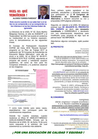 PARA EMPRENDEDORES COMO TÚ!
6
UGEL 02: QUÉ
VERGÜENZA !
ALCIDES TORRES PAREDES*
Esto ocurre cuando no se sabe leer o si se
lee no se comprende o si se comprende no
les interesa o si se les interesa tratan de
ignorarlo.
La Directora de la UGEL N° 02, Doris Martha
Melgarejo Herrera, el Jefe de AGEBATP y el
“Especialista” de EBA han puesto en evidencia
su mediocridad en su máxima expresión,
como lo demostraremos en las siguientes
líneas:
El Consejo de Participación Estudiantil
COPAE del Ceba 3016 “Ricardo Quimper”
programó en su Plan de Trabajo 2017 la
realización del “III Congreso de Estudiantes de
Educación Básica Alternativa”, para ello se
envió a la UGEL 02 el Oficio N° 66-2017-
D.CEBA.N°3016.”R.Q.”-COPAE, adjuntando el
proyecto del evento y solicitando auspicio
académico, tal como se hizo para los
Congresos anteriores y lo podemos observar
en las imágenes:
Y como todo trámite para estos casos,
esperábamos nos convoquen para las
coordinaciones respectivas.
Grande fue nuestra sorpresa, cuando
recibimos el Oficio N° 9948-2017-MINEDU/
UGEL02-AGEBATP-EEBA, firmada por la
Directora de la UGEL 02, de fecha 19 de junio
como respuesta a la solicitud, del cual
aclararemos su contenido más adelante.
Pero, primero quiero agradecer a los
ponentes, estudiantes y docentes asesores
que participaron en el III Congreso de
Estudiantes de Educación Básica
Alternativa e hicieron escuchar su voz y
propuestas (VER páginas anteriores).
Segundo, en relación a la UGEL 02 debemos
precisar que SE ADJUNTÓ EL PROYECTO
DEL EVENTO es decir, era necesario
coordinarlo o CORREGIRLO o devolverlo
con sus observaciones respectivas para
modificarlo, pues, proyecto es algo “que se
piensa hacer” NO IMPONER.
Adjuntamos algunos conceptos, ojalá puedan
leer.
A) PROYECTO
Diccionario
proyecto, proyecta
nombre masculino
1.
Idea de una cosa que se piensa hacer y para la
cual se establece un modo determinado y un
conjunto de medios necesarios. "el proyecto está
siendo discutido estos días en la comisión;…”
https://www.google.com.pe/search?site=&source=hp&q=p
royecto&oq=proyecto&gs_l=psy-ab...
Un proyecto (del latín proiectus) es
una planificación que consiste en un conjunto de
actividades que se encuentran interrelacionadas y
coordinadas.
1
La razón de un proyecto es alcanzar
las metas específicas dentro de los límites que
imponen un presupuesto, calidades establecidas
previamente y un lapso de tiempo previamente
definido.
1
1
Parodi, C. (2001). «El lenguaje de los
proyectos». Gerencia social. Diseño, monitoreo y
evaluación de proyectos sociales. Lima-Perú:
Universidad del Pacífico. ISBN 9972-603-32-6.
https://es.wikipedia.org/wiki/Proyecto
B) CONGRESO
congreso
(Del lat. congressus < congredi, encontrarse.)
1. s. m. Reunión o asamblea de personas
pertenecientes a una misma profesión, actividad o
grupo, o de cualquier colectivo humano para tratar
asuntos de interés común.
asistió al congreso de radiología celebrado en la
capital.
http://es.thefreedictionary.com/congreso
congreso (kon'γɾeso)
sustantivo masculino
1. reunión de personas con motivo de tratar temas
determinados El II Congreso de Hispanistas se
realizó en América.
Copyright © 2013 K Dictionaries Ltd.
¡ POR UNA EDUCACIÓN DE CALIDAD Y EQUIDAD !
 