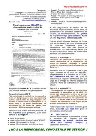 PARA EMPRENDEDORES COMO TÚ!
7
Congreso
Un congreso es una reunión o conferencia,
generalmente periódica, donde los miembros de un
cuerpo u organismo se reúnen para debatir
cuestiones de diversa índole, ...
https://es.wikipedia.org/wiki/Congreso
Subrayado nuestro.
Ahora trataremos de ACLARAR las
observaciones, según el oficio de
respuesta, que se adjunta:
Respecto al numeral N° 1. considero que es
una cuestión de forma, eso ya lo sabemos.
Respecto al numeral N° 2.
“La metodología presentada no corresponde a
la de un Congreso, pues esta es presencial y
culmina con el último día de participación. Por
lo tanto la certificación no corresponde a 120
horas sino a 20 horas presenciales, no
incluyendo las 80 horas de trabajo semi
presencial y 20 horas de asesoría virtual.”
demuestra que no han leído el numeral IX. De
los requisitos para participar, pues estos
señalan la “Entrega de:
 Ficha de inscripción
 Copia de Resolución Directoral de COPAE 2017
 Anexo 1 Encuesta para el Director
 Anexo 2 Encuestas para el Profesor(a) llenas
 Anexo 3 Encuestas para el Estudiante llenas.
Mínimo 20 por Ciclo Inicial/Intermedio, y
50 o más del Ciclo Avanzado.
 Anexo 4 Priorización de cinco (5) problemas y
alternativas de solución de cada CEBA
participante.
 Anexo 5 Listado de 5 recomendaciones por cada
tema propuesto.”
Y nos preguntamos, el llenado de las
encuestas, el procesamiento de sus datos, la
priorización de los problemas y alternativas de
solución, las recomendaciones, etc. ¿acaso
no requieren tiempo para realizarlo? Hasta
un niño de primaria sabe la respuesta.
Gracias a los Profesores Asesores de Copae
que nos llamaban y escribían al correo para
las consultas respectivas para su
participación, pero como ellos mismos lo
manifestaban, sus Directores(as) decían que
no tenía autorización. Obvio, se puede inferir
de dónde salía esa información.
Respecto al numeral N° 3.
“Respecto a las certificaciones, la UGEL 02 no
siendo responsable de la organización del
evento no entregará certificado, ni emitirá
resolución alguna autorizando el desarrollo del
Congreso”.
demuestra que el “Especialista” EBA cuyas
siglas aparecen en el oficio de respuesta,
comprometiendo a la Directora de la UGEL,
NO COMPRENDE LO QUE LEE, pues no
pedíamos que hagan los certificados, sino que
luego de la entrega del Informe respectivo la
Directora FIRME los certificados que se le iba
a llevar.
Respecto al numeral N° 4.
“En la evaluación del evento se menciona como
responsable al especialista de la UGEL 02,
siendo esta aseveración errónea, ya que los
responsables son los organizadores del evento.
Asimismo se menciona que los especialistas de
la UGEL 02 serían parte de los ponentes del
congreso, sin embargo no existe ningún tipo de
acuerdo o coordinación al respecto”.
Reiteramos nuestro argumento anterior y, peor
ahora, dudamos que sepa leer, pues el
proyecto dice en el numeral:
“XI. EVALUACIÓN:
Será en forma integral y permanente durante
el desarrollo del Congreso por los
responsables del evento, Directora del
CEBA 3016 “Ricardo Quimper” y
Especialista de la UGEL.”
¡ NO A LA MEDIOCRIDAD, COMO ESTILO DE GESTIÓN !
 
