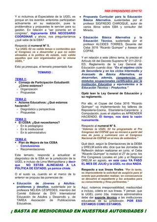 PARA EMPRENDEDORES COMO TÚ!
8
Y si incluimos al Especialista de la UGEL es
porque en los eventos anteriores participaban
activamente en su realización, pues la
problemática y propuestas le servían para su
gestión. En relación a “ser ponente en el
congreso”, lógicamente ERA NECESARIO
COORDINAR y ahora, nos preguntaríamos
¿qué sabe de la EBA?
Respecto al numeral N° 5.
“La UGEL 02 no valida temas o contenidos que
el Congreso va a desarrollar y que no estén
alineadas a la política de estado, solo valida
aquellos que son organizados por la misma
UGEL.”
Esto ya preocupa, el temario presentado fue:
TEMARIO :
TEMA 1:
 Consejo de Participación Estudiantil:
¿Cómo estamos?
- Organización
- Propuestas
TEMA 2:
 Actores Educativos: ¿Qué estamos
haciendo?
- Diagnóstico y perspectivas
- Propuestas
TEMA 3:
 El CEBA: ¿Qué necesitamos?
- En lo pedagógico
- En lo institucional
- En lo administrativo
TEMA 4:
 Plan de Mejora de los CEBA
- Conclusiones
- Recomendaciones
Este temario, responde a actualizar el
diagnóstico de la EBA en la jurisdicción de la
UGEL e incluso de Lima Metropolitana y decir
que NO ESTÁN ALINEADAS A LA
POLÍTICA DE ESTADO, ya parece chiste.
O el susto va, cuando en el marco de lo
anterior se propuso las ponencias de:
 Educación de Jóvenes y Adultos:
problemas y desafíos, sustentada por la
profesora NÉLIDA CÉSPEDES, miembro del
Comité Editorial de DVV International
Educación de Adultos y Desarrollo y, de
TAREA Asociación de Publicaciones
Educativas.
 Propuesta Curricular para la Educación
Básica Alternativa, sustentadas por el
profesor SIGFREDO CHIROQUE, autor de
varios libros sobre EBA y consultor del
Minedu.
 Educación Básica Alternativa y la
Educación Técnica, sustentada por el
profesor ALCIDES TORRES, Docente del
Ceba 3016 “Ricardo Quimper” y Asesor del
COPAE.
Y en relación a este último tema, lo precisa el
Artículo 44 del Decreto Supremo N° 011-2012-
ED, Reglamento de la Ley General de
Educación cuando dice: “En el séptimo ciclo
de Secundaria y en los ciclos Intermedio y
Avanzado de Básica Alternativa, se
desarrollan, además, competencias en
módulos ocupacionales certificados por la
Institución Educativa y equivalentes a la
Educación Técnico – Productiva.”
Ojalá lean la Ley General de Educación y
su reglamento.
Por ello, el Copae del Ceba 3016 “Ricardo
Quimper” va implementando los talleres de
Repostería-Cocina, Ebanistería-Carpintería y
Computación, pues el objetivo es APRENDER
HACIENDO. El tiempo, nos dará la razón
nuevamente.
Respecto al numeral N° 6.
“Además la UGEL 02 ha programado el Pre
Congreso del COPAE que se iniciará a partir del
mes de junio y culminará con el Congreso
Nacional de COPAE en el mes de setiembre.”
Qué decir, según la Orientaciones de la DEBA
y DRELM sobre ello, dice que las Jornadas de
Reflexión debían realizarse en junio, el Ceba
“Ricardo Quimper” lo realizó el 27 de junio; los
Pre Congresos Locales en julio y el Regional
DRELM en agosto, en este caso YA PASÓ
EL MES DE JULIO y la UGEL no dice NADA.
Respecto a sus líneas finales “Por lo tanto,
es improcedente la solicitud de auspicio para el
evento que pretenden realizar, en consecuencia
se devuelve el expediente y los actuados para
su conocimiento y fines pertinentes.”
Aquí, notamos irresponsabilidad, mediocridad
e incluso, cólera en sus líneas. Y pensar, que
la UGEL como 2da. instancia administrativa
debe dar soporte técnico a las instituciones
educativas de su jurisdicción. POR ESO
ESTAMOS COMO ESTAMOS.
¡ BASTA DE MEDIOCRIDAD EN NUESTRAS AUTORIDADES !
 
