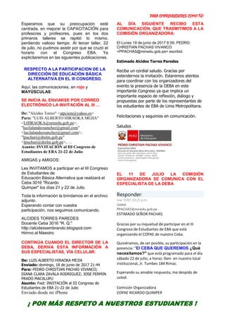 PARA EMPRENDEDORES COMO TÚ!
9
Esperamos que su preocupación esté
centrada, en mejorar la CAPACITACIÓN para
profesoras y profesores, pues en los dos
primeros talleres se repitió lo mismo,
perdiendo valioso tiempo. Al tercer taller, 22
de julio, no pudimos asistir por que se cruzó el
horario con el Congreso EBA. Ya
explicitaremos en las siguientes publicaciones.
RESPECTO A LA PARTICIPACION DE LA
DIRECCIÓN DE EDUCACIÓN BÁSICA
ALTERNATIVA EN EL III CONGRESO.
Aquí, las comunicaciones, en rojo y
MAYÚSCULAS:
SE INICIA AL ENVIARSE POR CORREO
ELECTRÓNICO LA INVITACIÓN AL III …
De: "Alcides Torres" <atpciem@yahoo.es>
Para: "LUIS ALBERTO HIRAOKA MEJIA"
<LHIRAOKA@minedu.gob.pe>,
"lucilalandeosanchez@gmail.com"
<lucilalandeosanchez@gmail.com>,
"lpuchuri@drelm.gob.pe"
<lpuchuri@drelm.gob.pe>, …
Asunto: INVITACIÓN al III Congreso de
Estudiantes de EBA 21-22 de Julio
AMIGAS y AMIGOS:
Les INVITAMOS a participar en el III Congreso
de Estudiantes de
Educación Básica Alternativa que realizará el
Ceba 3016 "Ricardo
Quimper" los días 21 y 22 de Julio.
Toda la información la brindamos en el archivo
adjunto.
Esperando contar con vuestra
participación, nos seguimos comunicando.
ALCIDES TORRES PAREDES
Docente Ceba 3016 "R. Q."
http://alcidessembrando.blogspot.com
Himno al Maestro
CONTINÚA CUANDO EL DIRECTOR DE LA
DEBA, DERIVA ESTA INFORMACIÓN A
SUS ESPECIALISTAS, VÍA CELULAR:
De: LUIS ALBERTO HIRAOKA MEJIA
Enviado: domingo, 18 de junio de 2017 21:44
Para: PEDRO CHRISTIAN PACHAS VIVANCO;
DIANA CLARA ZAVALA RODRIGUEZ; JOSE FERMIN
PRADO MACALUPU
Asunto: Fwd: INVITACIÓN al III Congreso de
Estudiantes de EBA 21-22 de Julio
Enviado desde mi iPhone
AL DÍA SIGUIENTE RECIBO ESTA
COMUNICACIÓN, QUE TRASMITIMOS A LA
COMISIÓN ORGANIZADORA:
El Lunes 19 de junio de 2017 6:59, PEDRO
CHRISTIAN PACHAS VIVANCO
<PPACHAS@minedu.gob.pe> escribió:
Estimado Alcides Torres Paredes
Reciba un cordial saludo. Gracias por
extendernos la invitación. Estaremos atentos
para coordinar con los organizadores del
evento la presencia de la DEBA en este
importante Congreso ya que implica un
importante espacio de reflexión, diálogo y
propuestas por parte de los representantes de
los estudiantes de EBA de Lima Metropolitana.
Felicitaciones y seguimos en comunicación.
Saludos
EL 11 DE JULIO LA COMISIÓN
ORGANIZADORA SE COMUNICA CON EL
ESPECIALISTA DE LA DEBA
Responder|
mar 11/07, 03:25 p.m.
Usted;
PPACHAS@minedu.gob.pe
ESTIMADO SEÑOR PACHAS:
Gracias por su inquietud de participar en el III
Congreso de Estudiantes de EBA que está
organizando el COPAE de nuestro Ceba.
Quisiéramos, de ser posible, su participación en la
ponencia: "El CEBA QUE QUEREMOS ¿Qué
necesitamos?" que está programado para el día
sábado 22 de julio, a horas: 9am en nuestro local
institucional, Jr. Tumbes 184 Rímac.
Esperando su amable respuesta, me despido de
usted.
Comisión Organizadora
COPAE RICARDO QUIMPER
¡ POR MÁS RESPETO A NUESTROS ESTUDIANTES !
 