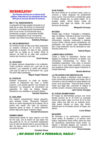 PARA EMPRENDEDORES COMO TÚ!
10
MICRORELATOS*
Son historias mínimas con un máximo de 50
palabras, elaboradas por los estudiantes del Ceba
3016 para el concurso del diario El Comercio.
MILY Y EL RINOCERONTE
La pequeña de trapo jugaba tranquila en el
patio de su casa. De pronto un rinoceronte
apareció. La muñeca quedó impresionada
pero no se movió. El rinoceronte hacía
acrobacias y juegos. Las sonrisas de Mily
hicieron desaparecer lo de “rinoceronte
salvaje” que había escuchado cerca al circo.
Estefany Reátegui
EL VIEJO MONSTRUO
Un hombre le dijo al viejo que había aparecido
un extraño monstruo en el barrio. Estaba
aterrando al pueblo. El viejo le dijo ¿dónde
está? De un golpe yo le acabo. Sonó el
silencio. Al final de la calle sólo quedaron
rastros del monstruo y del viejo.
Erick Pachas
EL SOLDADO
El silbato siempre despertaba a los soldados.
Todos corrieron, menos uno. ¿por qué no se
levanta? ¿no entiende la orden del silbato?
¿por qué no está en la formación? Ah, ¿qué
me dice? Más fuerteeeee.
Miguel Angel Vásquez
EL FESTEJO
Estaban ensayando un baile de festejo,
cuando al tropezarse las risas y burlas
sonaron. ¿así quieren ganar? Los ensayos se
triplicaron. La actuación de aniversario los
esperaba. El baile de festejo festejó.
Recibieron sus medallas y se fueron felices.
Daniela Casavilca
EL BAILARIN
Era bailarín extraordinario desde pequeño,
pero también tímido. “Buscando Talentos”
decía un cartel regresando de la iglesia. No lo
pensó dos veces. Dio todo su esfuerzo,
logrando ganar la beca. A veces debemos
perder algo para lograr nuestras metas.
Ronald Chumacero
PRIMER AMOR
Observando desde mi casa, espero a la niña
de mis ojos, con la ilusión de que algún día
sea parte de mí. En un momento inesperado
tuve el valor de decirle todo lo que pensaba de
ella. Su beso, decía lo mismo de mí. Ahora
soy parte de ella.
Christian Rivas
SI SE PUEDE
Me sentí tímida en mi primera clase, pues no
conocía a nadie; después me acostumbré
poco a poco. Una voz firme y cordial dijo: pasa
al frente. Quedé fría, no podía hablar. Tú si
puedes repitió. Ahora tienen miedo de
pararme para dejar de hablar. Así podré
terminar de estudiar.
Margarita Cansaya
MI CEBA
Estaba algo confuso. Trabajaba y trabajaba,
algo me faltaba. “Gánale al tiempo” era el título
que estaba en la puerta. Ingresé, recibí
información, módulos, motivación y además
mucho cariño. Somos varios compañeros, los
profesores nos ayudan para desarrollarnos
bien. Esta institución nos ha cambiado la vida.
Gracias Ceba mío.
Gabriel Reyes
LAMENTABLE ESPERA
Todas y todos lo esperaban. Decían que
llegaba en cualquier momento. Lo sabían. Las
numerosas simulaciones no dieron los
resultados esperados. Todo cayó, el tsunami
arrasó con lo que había quedado. Los pocos
que quedaron hasta ahora siguen limpiando la
ciudad destruida.
Beatriz Martínez
LA FELICIDAD CON OBSTÁCULOS
Todo era alegría y felicidad, pues luchaba y
luchó contra todo para lograr sus metas. De un
momento a otro los latidos de papá dejaron de
sonar, se le cayó todo. Todo era dolor y llanto,
hasta que llegó ella, volviendo la alegría al
sufrido corazón. Gracias mamá se escuchó.
Jean Carlos Venegas
EL FUEGO ENAMO-RADO
El Fuego se atormentaba porque una novia
lloraba encima de él. El Humo le aconsejó
tienes que viajar, viajar a la luna. Él no le hizo
caso, sabía que ella era su ardiente amor.
Sólo quiero robarle un beso, dijo. Sintió,
disfrutó pero la humedad quemó al fuego, por
ladrón.
Lucía Zelaya
MI SUEÑO
Mi hermano y yo caminamos, caminamos
hacia arriba, la escalera y el camino eran
largos, seguíamos hacia arriba, todos los días
de vacaciones caminamos hacia arriba. La
alegría y felicidad llegaba con nosotros. Al
abrir la puerta del cielo, despertamos.
Yhone Huamán
¡ NO DIGAS VOY A PENSARLO, HAZLO !
 