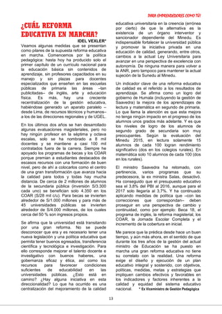 PARA EMPRENDEDORES COMO TÚ!
13
¿CUÁL REFORMA
EDUCATIVA EN MARCHA?
IDEL VEXLER*
Veamos algunas medidas que se presentan
como pilares de la supuesta reforma educativa
en marcha. Comencemos por la política
pedagógica: hasta hoy ha producido solo el
primer capítulo de un currículo nacional para
la educación básica sin contenidos de
aprendizaje, sin profesores capacitados en su
manejo y sin plazas para docentes
especializados que enseñen en las escuelas
públicas de primaria las áreas –tan
publicitadas– de inglés, arte y educación
física. Es más, hay una creciente
recentralización de la gestión educativa,
habiéndose generado un aparato paralelo –
desde Lima, de recursos técnicos y humanos–
a los de las direcciones regionales y de UGEL.
En los últimos dos años se han desarrollado
algunas evaluaciones magisteriales, pero no
hay ningún profesor en la séptima y octava
escalas, solo se ha nombrado a 8 mil
docentes y se mantiene a casi 100 mil
contratados fuera de la carrera. Siempre he
apoyado los programas de becas y los COAR
porque premian a estudiantes destacados de
escasos recursos con una formación de buen
nivel, pero de ahí a colocarlos como el centro
de una gran transformación que avanza hacia
la calidad para todos y todas hay mucha
distancia. De cerca de 2 millones de alumnos
de la secundaria pública (inversión S/3.300
cada uno) se benefician solo 4.350 en los
COAR (S/28 mil c/u). Para becas se invierten
alrededor de S/1.000 millones y para más de
45 universidades públicas se invierten
alrededor de S/4.000 millones, de los cuales
cerca del 50 % son ingresos propios.
Se afirma que la universidad está transitando
por una gran reforma. No se puede
desconocer que era y es necesario tener una
nueva legislación y una política educativa que
permita tener buenos egresados, transferencia
científica y tecnológica e investigación. Para
ello corresponde mejorar el talento docente e
investigativo con buenos haberes, una
gobernanza eficaz y ética, así como los
recursos para favorecer condiciones
suficientes de educabilidad en las
universidades públicas. ¿Esto está en
camino? ¿Hay alguna iniciativa en esta
direccionalidad? Lo que ha ocurrido es una
centralización del mejoramiento de la calidad
educativa universitaria en la creencia (errónea
por cierto) de que la alternativa es la
existencia de un órgano interventor y
sancionador dependiente del Minedu. Es
indispensable fortalecer la universidad pública
y promover la iniciativa privada en una
educación de calidad, generando, entre otros,
cambios a la actual Ley Universitaria para
avanzar en una perspectiva de excelencia con
autonomía. De ninguna manera para volver a
la ANR, pero tampoco para mantener la actual
sujeción de la Sunedu al Minedu.
Un indicador clave de una reforma educativa
de calidad es el referido a los resultados de
aprendizaje. Se afirma como un logro del
gobierno de Humala (incluyendo la gestión de
Saavedra) la mejora de los aprendizajes de
lectura y matemática en segundo de primaria.
Lo que llama la atención es que esta mejora
no tenga ningún impacto en el progreso de los
alumnos unos grados más adelante. Y es que
los niveles de logro de los alumnos de
segundo grado de secundaria son muy
preocupantes. Según la evaluación del
Minedu 2015, en lectura solamente 15
alumnos de cada 100 logran rendimiento
significativo (dos en los colegios rurales). En
matemática solo 10 alumnos de cada 100 (dos
en los rurales).
El ministro Saavedra ha retomado, con
pertinencia, varios programas que su
predecesora, la ex ministra Salas, desactivó.
Ha conseguido que el presupuesto educativo
sea el 3,8% del PBI al 2016, aunque para el
2017 solo llegaría al 3,7%. Y ha continuado
aplicando medidas de política que –con las
correcciones que correspondan– deben
proseguir en una perspectiva de cambio y
continuidad, como por ejemplo: Beca 18, el
programa de inglés, la reforma magisterial, los
COAR, la Jornada Escolar Completa y el
incremento de la cobertura en inicial.
Me parece que la prédica desde hace un buen
tiempo, y aún más ahora, en el sentido de que
durante los tres años de la gestión del actual
ministro de Educación se ha puesto en
marcha una gran reforma educativa no tiene
su correlato con la realidad. Una reforma
exige el diseño y ejecución de un plan
educativo integral y sostenido, con objetivos,
políticas, medidas, metas y estrategias que
impliquen cambios efectivos y favorables en
los indicadores y factores inherentes a la
calidad y equidad del sistema educativo
nacional. * Ex Viceministro de Gestión Pedagógica
 