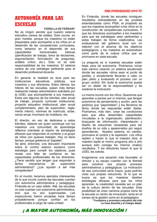 PARA EMPRENDEDORES COMO TÚ!
14
AUTONOMÍA PARA LAS
ESCUELAS
FIORELLA DE FERRARI*
No es ningún secreto que nuestro sistema
educativo carece de solidez. Esto ocurre, en
gran medida, porque los maestros no están
preparados para acompañar a los niños en el
desarrollo de las competencias curriculares,
como tampoco en el desarrollo de sus
capacidades transversales básicas
(planificación de trabajo, toma de decisiones,
argumentación, formulación de preguntas,
análisis crítico, etc.). Esto no es solo
responsabilidad de los maestros. El sistema
carece de una estrategia pertinente para el
desarrollo profesional docente.
En general, la realidad es dura para las
instituciones educativas públicas, sus
maestros y sus directores. Estos últimos, los
líderes de las escuelas, pasan más tiempo
realizando trabajo administrativo solicitado por
la UGEL que acompañando a sus maestros.
Estos son algunos de los trámites: plan anual
de trabajo, proyecto curricular institucional,
proyecto educativo institucional, plan anual
complementario, plan de supervisión, regla-
mento interno, nóminas de matrícula, actas,
censo anual, inventario de mobiliario, etc.
El director, en vez de dedicarse a estos
trámites, debería ser quien construye con los
maestros una comunidad de aprendizaje
reflexiva orientada al diseño de estrategias
eficaces que respondan al contexto y al grupo
de niños con quienes trabajan. Hoy no tiene
tiempo, porque gobierna el “papeleo”.
Se abre, entonces, una discusión importante
sobre el control externo excesivo como
estrategia para cumplir los objetivos, pues
revela una falta de confianza en las
capacidades profesionales de los directores.
¿Tiene sentido que tengan que responder a
tantos mecanismos de supervisión
administrativa? ¿Los ayudan a ser más
competentes?
En el mundo, tenemos ejemplos interesantes
de lo que ocurre cuando las escuelas cuentan
con autonomía administrativa y pedagógica.
Finlandia es un caso sólido. Allá, las escuelas
no solo cuentan con autonomía administrativa,
sino que no son supervisadas. Las
inspecciones fueron anuladas hace tiempo
probablemente porque confían en los
profesionales a cargo de cada unidad.
En Finlandia, donde las escuelas consiguen
resultados sobresalientes en las pruebas
estandarizadas como PISA, el propósito es
que los maestros acompañen a los niños en la
construcción de competencias curriculares. Y
que los directores acompañen a los maestros
para que las estrategias sean pertinentes y
estos trabajen de forma colaborativa. Las
evaluaciones del gobierno local son en
relación con el alcance de los objetivos
pedagógicos, y los maestros se autoevalúan
como parte de la cultura crítica que se
promueve en cada escuela.
La pregunta es si nuestras escuelas están
listas para tal autonomía. Podríamos iniciar
este camino creando un sistema escalonado
donde las escuelas vitrina sean el punto de
partida, o simplemente llevando a cabo un
plan piloto y evaluando el proceso con un
grupo control. Sin duda la autonomía puede
ser un aliado de la responsabilidad y de
sostener la motivación.
Lo mismo ocurre con los niños. Queremos que
aprendan a pensar por sí mismos, que tengan
autonomía de pensamiento y acción, pero les
pedimos que “paporreteen” y los llenamos de
libros donde las respuestas están dadas.
Podríamos, más bien, crear las condiciones
para que ellos desarrollen capacidades
vinculadas a la organización, planificación,
búsqueda de información, interpretación y
diseño de soluciones necesarias para ser
dueños de su vida y apasionados por seguir
aprendiendo. Nuestro sistema, en cambio,
promueve el control y la repetición. Los niños
repiten y hacen lo que el maestro dice, el
maestro repite el mismo programa año a año
aunque esto consiga los mismos (malos)
resultados. Y los directores hacen lo que la
UGEL les solicita.
Imaginemos una situación más favorable: el
director y su equipo cuentan con la libertad
para construir sus propios procesos
administrativos y pedagógicos. La motivación
de esa comunidad sería mayor, pues podrían
crear sus propias soluciones. Si lo que se
busca es que los maestros diseñen
estrategias eficaces para que los niños
aprendan, la creatividad necesita ser un pilar
de la cultura dentro de las escuelas. Esta
posibilidad de crear caminos propios haría de
la escuela un centro de innovación, tanto en el
campo de la gestión como en el pedagógico.
* Fundadora y promotora educativa del nido
La Casa Amarilla y el Colegio Aleph.
¡ A MAYOR AUTONOMÍA, MÁS INNOVACIÓN !
 