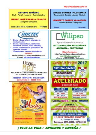 PARA EMPRENDEDORES COMO TÚ!
16
VER: http://ricardoquimper.blogspot.com
* Diseño y Desarrollo de páginas web
institucionales
* Diseño y desarrollo de plataformas
educativa virtuales (aulas virtuales)
* Diseño y desarrollo de aplicaciones de
agendas virtuales
* Consultoría en sistemas informáticos
INFORMES:
Celular: 997161513 (claro) RPM #981661657
E-mail: inictec@gmail.com
¡ VIVE LA VIDA : APRENDE Y ENSEÑA !
ESTUDIO JURÍDICO
Civil – Penal – Laboral – Administrativo
BRUNO JOSÉ FRANCIA FRANCIA
Abogado Colegiado
José Lizier 245-A Pueblo Libre 776-4585
Estudio CORREA VILLACORTA
Asesoramiento Contable, Laboral y Tributario
HUMBERTO CORREA VILLACORTA
Contador Público Colegiado
Rímac 381-1037
ACTUALIZACIÓN PEDAGÓGICA
ASESORÍA – PROYECTOS
Más información:
http://www.wilipso.edu.pe/directivos
cefovi@wiliposo.edu.pe
o llamar al 991816328 / Wathsapp
ASOCIACIÓN DE CONSERVADORES-RESTAURADORES
DEL PATRIMONIO CULTURAL DEL PERÚ
ASESORÍA – PROYECTOS – CAPACITACIÓN
Comunícate al : 96906-3636
 