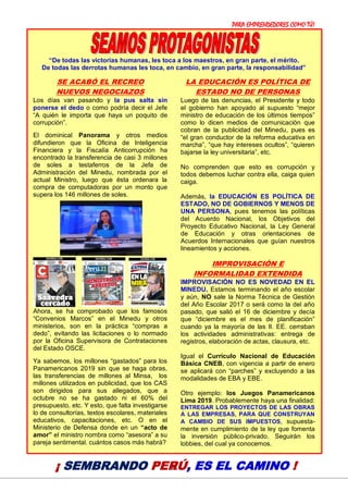 PARA EMPRENDEDORES COMO TÚ!
17
“De todas las victorias humanas, les toca a los maestros, en gran parte, el mérito.
De todas las derrotas humanas les toca, en cambio, en gran parte, la responsabilidad”
SE ACABÓ EL RECREO
NUEVOS NEGOCIAZOS
Los días van pasando y la pus salta sin
ponerse el dedo o como podría decir el Jefe
“A quién le importa que haya un poquito de
corrupción”.
El dominical Panorama y otros medios
difundieron que la Oficina de Inteligencia
Financiera y la Fiscalía Anticorrupción ha
encontrado la transferencia de casi 3 millones
de soles a testaferros de la Jefa de
Administración del Minedu, nombrada por el
actual Ministro, luego que ésta ordenara la
compra de computadoras por un monto que
supera los 146 millones de soles.
Ahora, se ha comprobado que los famosos
“Convenios Marcos” en el Minedu y otros
ministerios, son en la práctica “compras a
dedo”, evitando las licitaciones o lo normado
por la Oficina Supervisora de Contrataciones
del Estado OSCE.
Ya sabemos, los millones “gastados” para los
Panamericanos 2019 sin que se haga obras,
las transferencias de millones al Minsa, los
millones utilizados en publicidad, que los CAS
son dirigidos para sus allegados, que a
octubre no se ha gastado ni el 60% del
presupuesto, etc. Y esto, que falta investigarse
lo de consultorías, textos escolares, materiales
educativos, capacitaciones, etc. O en el
Ministerio de Defensa donde en un “acto de
amor” el ministro nombra como “asesora” a su
pareja sentimental. cuántos casos más habrá?
LA EDUCACIÓN ES POLÍTICA DE
ESTADO NO DE PERSONAS
Luego de las denuncias, el Presidente y todo
el gobierno han apoyado al supuesto “mejor
ministro de educación de los últimos tiempos”
como lo dicen medios de comunicación que
cobran de la publicidad del Minedu, pues es
“el gran conductor de la reforma educativa en
marcha”, “que hay intereses ocultos”, “quieren
bajarse la ley universitaria”, etc.
No comprenden que esto es corrupción y
todos debemos luchar contra ella, caiga quien
caiga.
Además, la EDUCACIÓN ES POLÍTICA DE
ESTADO, NO DE GOBIERNOS Y MENOS DE
UNA PERSONA, pues tenemos las políticas
del Acuerdo Nacional, los Objetivos del
Proyecto Educativo Nacional, la Ley General
de Educación y otras orientaciones de
Acuerdos Internacionales que guían nuestros
lineamientos y acciones.
IMPROVISACIÓN E
INFORMALIDAD EXTENDIDA
IMPROVISACIÓN NO ES NOVEDAD EN EL
MINEDU. Estamos terminando el año escolar
y aún, NO sale la Norma Técnica de Gestión
del Año Escolar 2017 o será como la del año
pasado, que salió el 16 de diciembre y decía
que “diciembre es el mes de planificación”
cuando ya la mayoría de las II. EE. cerraban
los actividades administrativas: entrega de
registros, elaboración de actas, clausura, etc.
Igual el Currículo Nacional de Educación
Básica CNEB, con vigencia a partir de enero
se aplicará con “parches” y excluyendo a las
modalidades de EBA y EBE.
Otro ejemplo: los Juegos Panamericanos
Lima 2019. Probablemente haya una finalidad:
ENTREGAR LOS PROYECTOS DE LAS OBRAS
A LAS EMPRESAS, PARA QUE CONSTRUYAN
A CAMBIO DE SUS IMPUESTOS, supuesta-
mente en cumplimiento de la ley que fomenta
la inversión público-privado. Seguirán los
lobbies, del cual ya conocemos.
¡ SEMBRANDO PERÚ, ES EL CAMINO !
 