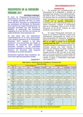 PARA EMPRENDEDORES COMO TÚ!
18
PRESUPUESTO EN LA EDUCACIÓN
PERUANA 2017
SIGFREDO CHIROQUE*
El tema de Presupuesto-Educación-2017
ciertamente es uno de los que se encuentran
en la agenda educativa del Perú en estos
meses del 2016. Hay otros: La incapacidad de
las autoridades del Ministerio de Educación
para organizar los Juegos Panamericanos, los
concursos recortados que está llevando el
MINEDU, la reactivación del movimiento
magisterial en el sur del País, los rumores de
salida del Ministro Jaime Saavedra, etc.
En esta breve nota, nos detendremos
fundamentalmente en el tema presupuestal:
¿Hay cambios sustantivos en el Presupuesto-
Educación 2017, respecto a los años
anteriores? ¿Los economistas que dirigen el
Ministerio de Educación están tomando
decisiones acertadas en las prioridades
formativas requeridas en el Sector? ¿El nuevo
Gobierno de Kuczynski está trayendo
novedades en el campo educativo?
Buscaremos responder estas cuestiones, así
como hacer algunas propuestas iniciales.
Cuadro Nº 1
TENDENCIAS
1. Es evidente que cuantitativamente el
Presupuesto de la República y también de
Educación han crecido, en los últimos tiempos.
Del 2006 al 2017, el Presupuesto Institucional
de Apertura (PIA) se incrementó en 2.64% de
soles corrientes en el total presupuestal y
en 3.17% en la función Educación. El
crecimiento ha sido relativamente mayor en el
Sector Educación, respecto al Presupuesto
total de la República. Para el 2017, el PIA-
Educación es de 26,181 millones de soles
corrientes (ver Cuadro Nº 1).
2. El mayor Presupuesto Educación se
queda en el Gobierno Nacional, aunque esta
centralización presupuestal es mayor en el
total presupuestal. En Educación, el Gobierno
Nacional ha pasado a controlar del 38.6% del
PIA en el 2006, al 59.4% en la previsión
presupuestal del 2017. El economista Jaime
Saavedra aceleró la centralización del PIA. Sin
embargo, asumió una “sutil” manera de
aparecer con eficiencia de gasto: transferir a
los Gobiernos Regionales sus recursos
iniciales durante el año. Por ello, en los años
2015 y en lo que va del 2016, el porcentaje del
PIA del Gobierno Nacional aparece menor en
relación al gasto o Presupuesto devengado
(ver Cuadro Nº 1).
 