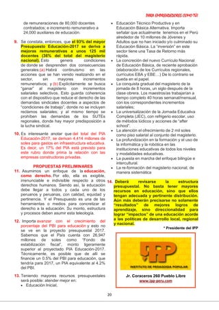 PARA EMPRENDEDORES COMO TÚ!
20
de remuneraciones de 80,000 docentes
contratados; e incremento remunerativo a
24,000 auxiliares de educación.
9. Se constata, entonces, que el 93% del mayor
Presupuesto Educación-2017 se deriva a
mejoras remunerativas a unos 125 mil
docentes (36% del total del magisterio
nacional). Esto genera condiciones
de donde se desprenden dos consecuencias
generales:(a) Habrá continuismo en las
acciones que se han venido realizando en el
sector, sin mayores incrementos
remunerativos; y (b) Explícitamente se busca
“ganar” al magisterio con incrementos
salariales selectivos. Esto guarda coherencia
con el dispositivo que reduce el derecho de las
demandas sindicales docentes a aspectos de
“condiciones de trabajo”, donde no se incluyen
reclamos salariales; y al mismo tiempo se
prohíben las demandas de los SUTEs
regionales, donde hay mayor predisposición a
la lucha sindical.
10. Es interesante anotar que del total del PIA
Educación-2017, se derivan 4,414 millones de
soles para gastos en infraestructura educativa.
Es decir, un 17% del PIA está previsto para
este rubro donde prima la relación con las
empresas constructoras privadas.
PROPUESTAS PRELIMINARES
11. Asumimos un enfoque de la educación,
como derecho. Por ello, ella es exigible,
irrenunciable e indivisible respecto a otros
derechos humanos. Siendo así, la educación
debe llegar a todos y cada uno de los
peruanos y peruanas, con calidad, equidad y
pertinencia. Y el Presupuesto es una de las
herramientas o medios para concretizar el
derecho a la educación. Su monto, estructura
y procesos deben asumir esta teleología.
12. Importa avanzar con el crecimiento del
porcentaje del PBI para educación y esto no
se ve en la proyecto presupuestal 2017.
Sabemos que el País cuenta con 26,947
millones de soles como “Fondo de
estabilización fiscal”, monto ligeramente
superior al proyectado PIA Educación-2017.
Técnicamente, es posible que de allí se
financie un 0.5% del PBI para educación, que
tendría para 2017, un PIA equivalente al 4.2%
del PBI.
13. Teniendo mayores recursos presupuestales
será posible: atender mejor en:
 Educación Inicial,
 Educación Técnico Productiva y en
Educación Básica Alternativa. Importa
señalar que actualmente tenemos en el Perú
alrededor de 10 millones de Jóvenes y
Adultos que no han iniciado y/o culminado su
Educación Básica. La “inversión” en este
sector tiene una Tasa de Retorno más
rápida.
 La concreción del nuevo Currículo Nacional
de Educación Básica, de reciente aprobación
(elaboración de los Currículos regionales,
currículos EBA y EBE…) De lo contrario se
queda en el papel.
 La conquista gradual del magisterio de la
jornada de 8 horas, un siglo después de la
clase obrera. Los maestros/as trabajarían a
tiempo completo 40 horas semanal/mensual,
con los correspondientes incrementos
salariales;
 La universalización de la Jornada Educativa
Completa (JEC), con refrigerio escolar, uso
de métodos lúdicos y acciones de “after
school”.
 La atención el ofrecimiento de 2 mil soles
como piso salarial al conjunto del magisterio.
 La profundización en la formación y el uso de
la informática y la robótica en las
instituciones educativas de todos los niveles
y modalidades educativas.
 La puesta en marcha del enfoque bilingüe e
intercultural.
 La re-formación del magisterio nacional, de
manera sistemática
14. Deberá revisarse la estructura
presupuestal. No basta tener mayores
recursos en educación, sino que ellos
tengan adecuada y pertinente distribución.
Aún más deberán precisarse no solamente
“resultados” de mejores logros de
aprendizaje, sino direccionalidad para
lograr “impactos” de una educación acorde
a las políticas de desarrollo local, regional
y nacional.
* Presidente del IPP
Jr. Coraceros 260 Pueblo Libre
www.ipp-peru.com
 