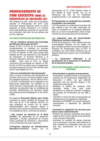 PARA EMPRENDEDORES COMO TÚ!
21
PRONUNCIAMIENTO DE
FORO EDUCATIVO SOBRE EL
PRESUPUESTO DE EDUCACIÓN 2017
Nos dirigimos al país, antes que el Congreso
apruebe el Presupuesto del 2017, para
comunicar algunos alcances sobre el monto
asignado al sector Educación y la manera
como está distribuido, teniendo en cuenta que
es el indicador más claro de las políticas que
se van a ejecutar.
HAY PUNTOS CRÍTICOS QUE NOS PREOCUPAN:
• No se considera aumento del porcentaje
del PBI para Educación del 2017
Desde el 2011 al 2015 se ha incrementado
constantemente la cantidad de recursos
fiscales asignados a la educación hasta llegar
al 3.6% en relación al PBI, que aunque está
distante del 6% que disponen la Ley General
de Educación, el Acuerdo Nacional y el
Proyecto Educativo Nacional, es un factor a
resaltar. Pero para el 2017 no habría
incremento del porcentaje en relación al PBI.
Si bien el 2016 se estima que el presupuesto
del sector educación fue el 3.8% del PBI, para
el 2017 sólo llegaría al 3.7%.
• Hay una centralización del presupuesto
Hay un fuerte incremento del presupuesto de
la Sede Central que a la fecha engloba nueve
(9) unidades ejecutoras, 145.3% entre el 2011
y el 2015, en desmedro de lo asignado a las
Direcciones Regionales. Se mantiene en la
Sede Central el presupuesto del pago de los
docentes incorporados bajo la modalidad de
Contrato Administrativo de Servicios (CAS)
para intervenciones pedagógicas en las UGEL
y DRE.
El programa Educación Básica para Todos
concentra la mayor cantidad de recursos del
PIA, más de S/. 4 mil millones (42.5%); en
este programa se cuenta con la mayor
discrecionalidad para disponer bienes y
servicios como son los de personal a través de
la modalidad de CAS, y servicios de terceros.
• Hay exceso de personal en la Sede
Central y de destacados en los gobiernos
regionales y locales, generando en muchos
casos duplicidad de funciones y descontento
en los funcionarios de esas instancias.
El Programa Nacional de Infraestructura
Educativa (PROINIED) cuenta con un
presupuesto de S/. 3,309 millones sobre el
que decide la sede central, que en el
transcurso del año se ha transferido
progresivamente a los gobiernos regionales.
.
El Presupuesto no contempla los aumentos
prometidos a los docentes
• El Presupuesto no contempla el aumento del
piso salarial a dos mil soles mensuales, tal
como se prometió en la campaña electoral.
Esto es un serio incumplimiento, dado el bajo
nivel de las remuneraciones de los docentes.
• La asignación para las Universidades
Públicas se mantiene estancada
El PIA 2016 asignó S/. 3,497 millones para las
Universidades Públicas, de los cuales una
gran cantidad provenía de recursos propios; el
Proyecto de Presupuesto para el 2017 al
considerar una cifra similar evidencia que se
seguirá dando poco apoyo a las universidades
públicas.
• La subvención disfrazada a la
privatización de la educación en desmedro
de la educación pública.
ANTE ESTA REALIDAD, FORO EDUCATIVO
PROPONE:
• Descentralizar la gestión presupuestaria:
- Incrementar sustantivamente el presupuesto
ordinario de las Direcciones Regionales de
Educación y UGEL, las que deberán
garantizar que los recursos lleguen a las
instituciones educativas.
- Modificar la política de contratos CAS
decididas desde Lima, para evitar
paralelismos y políticas invasivas. Fortalecer
los equipos de funcionarios de las DRE y
UGEL.
- Transferir al inicio del año el presupuesto de
infraestructura a los gobiernos regionales.
- Revitalizar el FONDEP con mayor asignación
presupuestal y capacidad de gestionar
recursos.
• Aumentar la asignación de recursos para
elevar el piso salarial docente
- Destinar los recursos necesarios para elevar
desde el 2017 el piso salarial de los docentes
a dos mil soles mensuales.
- Aumentar la cantidad de plazas docentes
que se pondrán a concurso, para disminuir la
gran cantidad de contratados (casi cien mil)
que hay actualmente en la educación
pública.
 