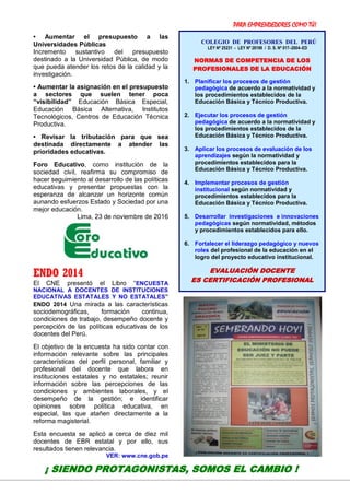 PARA EMPRENDEDORES COMO TÚ!
22
• Aumentar el presupuesto a las
Universidades Públicas
Incremento sustantivo del presupuesto
destinado a la Universidad Pública, de modo
que pueda atender los retos de la calidad y la
investigación.
• Aumentar la asignación en el presupuesto
a sectores que suelen tener poca
“visibilidad” Educación Básica Especial,
Educación Básica Alternativa, Institutos
Tecnológicos, Centros de Educación Técnica
Productiva.
• Revisar la tributación para que sea
destinada directamente a atender las
prioridades educativas.
Foro Educativo, como institución de la
sociedad civil, reafirma su compromiso de
hacer seguimiento al desarrollo de las políticas
educativas y presentar propuestas con la
esperanza de alcanzar un horizonte común
aunando esfuerzos Estado y Sociedad por una
mejor educación.
Lima, 23 de noviembre de 2016
ENDO 2014
El CNE presentó el Libro “ENCUESTA
NACIONAL A DOCENTES DE INSTITUCIONES
EDUCATIVAS ESTATALES Y NO ESTATALES”
ENDO 2014 Una mirada a las características
sociodemográficas, formación continua,
condiciones de trabajo, desempeño docente y
percepción de las políticas educativas de los
docentes del Perú.
El objetivo de la encuesta ha sido contar con
información relevante sobre las principales
características del perfil personal, familiar y
profesional del docente que labora en
instituciones estatales y no estatales; reunir
información sobre las percepciones de las
condiciones y ambientes laborales, y el
desempeño de la gestión; e identificar
opiniones sobre política educativa, en
especial, las que atañen directamente a la
reforma magisterial.
Esta encuesta se aplicó a cerca de diez mil
docentes de EBR estatal y por ello, sus
resultados tienen relevancia.
VER: www.cne.gob.pe
¡ SIENDO PROTAGONISTAS, SOMOS EL CAMBIO !
COLEGIO DE PROFESORES DEL PERÚ
LEY Nº 25231 - LEY Nº 28198 / D. S. Nº 017–2004–ED
NORMAS DE COMPETENCIA DE LOS
PROFESIONALES DE LA EDUCACIÓN
1. Planificar los procesos de gestión
pedagógica de acuerdo a la normatividad y
los procedimientos establecidos de la
Educación Básica y Técnico Productiva.
2. Ejecutar los procesos de gestión
pedagógica de acuerdo a la normatividad y
los procedimientos establecidos de la
Educación Básica y Técnico Productiva.
3. Aplicar los procesos de evaluación de los
aprendizajes según la normatividad y
procedimientos establecidos para la
Educación Básica y Técnico Productiva.
4. Implementar procesos de gestión
institucional según normatividad y
procedimientos establecidos para la
Educación Básica y Técnico Productiva.
5. Desarrollar investigaciones e innovaciones
pedagógicas según normatividad, métodos
y procedimientos establecidos para ello.
6. Fortalecer el liderazgo pedagógico y nuevos
roles del profesional de la educación en el
logro del proyecto educativo institucional.
EVALUACIÓN DOCENTE
ES CERTIFICACIÓN PROFESIONAL
 
